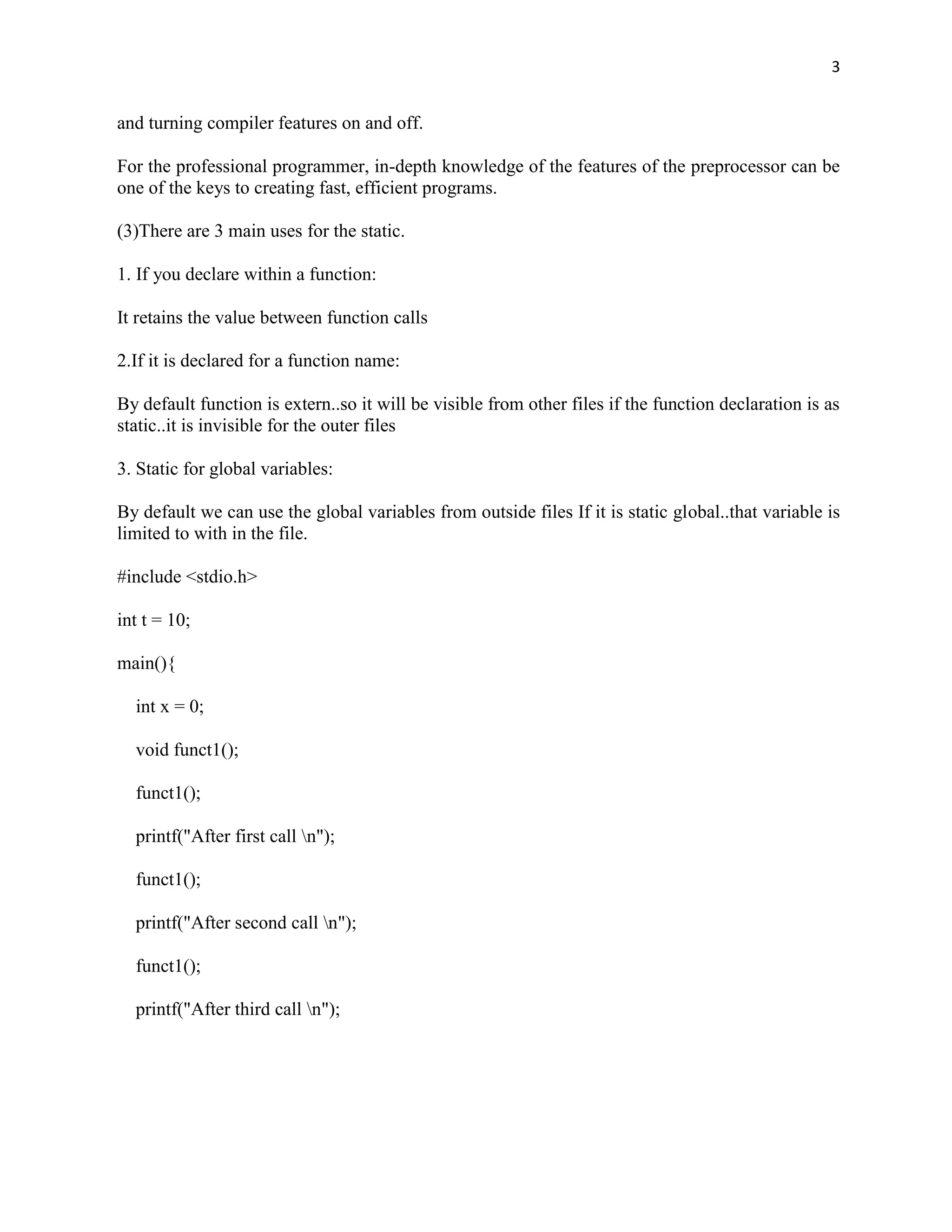 3


and turning compiler features on and off.

For the professional programmer, in-depth knowledge of the features of the preprocessor can be
one of the keys to creating fast, efficient programs.

(3)There are 3 main uses for the static.

1. If you declare within a function:

It retains the value between function calls

2.If it is declared for a function name:

By default function is extern..so it will be visible from other files if the function declaration is as
static..it is invisible for the outer files

3. Static for global variables:

By default we can use the global variables from outside files If it is static global..that variable is
limited to with in the file.

#include <stdio.h>

int t = 10;

main(){

  int x = 0;

  void funct1();

  funct1();

  printf("After first call n");

  funct1();

  printf("After second call n");

  funct1();

  printf("After third call n");
 