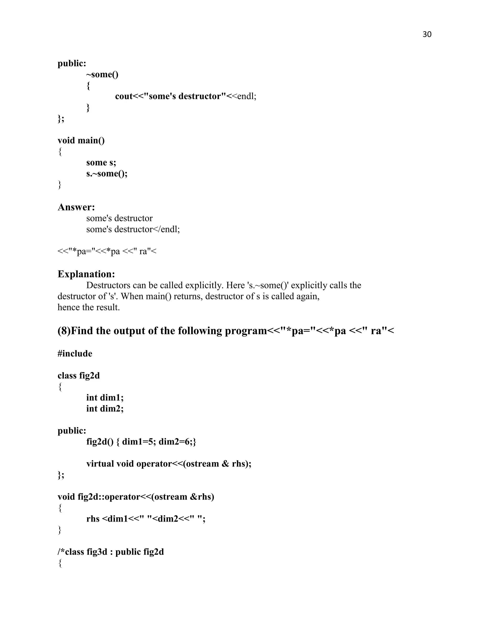 30


public:
       ~some()
       {
             cout<<"some's destructor"<<endl;
       }
};

void main()
{
      some s;
      s.~some();
}

Answer:
       some's destructor
       some's destructor</endl;

<<"*pa="<<*pa <<" ra"<

Explanation:
       Destructors can be called explicitly. Here 's.~some()' explicitly calls the
destructor of 's'. When main() returns, destructor of s is called again,
hence the result.

(8)Find the output of the following program<<"*pa="<<*pa <<" ra"<
#include

class fig2d
{
        int dim1;
        int dim2;

public:
       fig2d() { dim1=5; dim2=6;}

       virtual void operator<<(ostream & rhs);
};

void fig2d::operator<<(ostream &rhs)
{
        rhs <dim1<<" "<dim2<<" ";
}

/*class fig3d : public fig2d
{
 