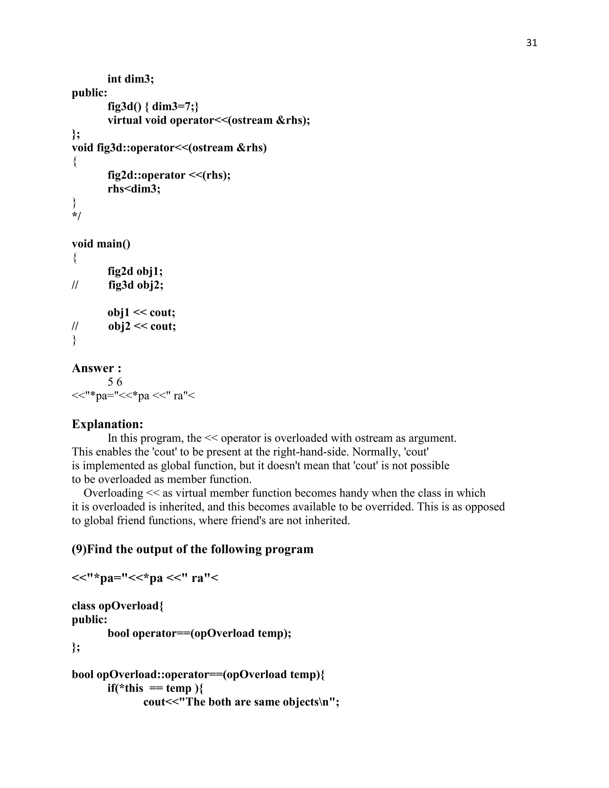 31


        int dim3;
public:
        fig3d() { dim3=7;}
        virtual void operator<<(ostream &rhs);
};
void fig3d::operator<<(ostream &rhs)
{
        fig2d::operator <<(rhs);
        rhs<dim3;
}
*/

void main()
{
      fig2d obj1;
//    fig3d obj2;

       obj1 << cout;
//     obj2 << cout;
}

Answer :
      56
<<"*pa="<<*pa <<" ra"<

Explanation:
         In this program, the << operator is overloaded with ostream as argument.
This enables the 'cout' to be present at the right-hand-side. Normally, 'cout'
is implemented as global function, but it doesn't mean that 'cout' is not possible
to be overloaded as member function.
    Overloading << as virtual member function becomes handy when the class in which
it is overloaded is inherited, and this becomes available to be overrided. This is as opposed
to global friend functions, where friend's are not inherited.

(9)Find the output of the following program

<<"*pa="<<*pa <<" ra"<

class opOverload{
public:
       bool operator==(opOverload temp);
};

bool opOverload::operator==(opOverload temp){
       if(*this == temp ){
               cout<<"The both are same objectsn";
 