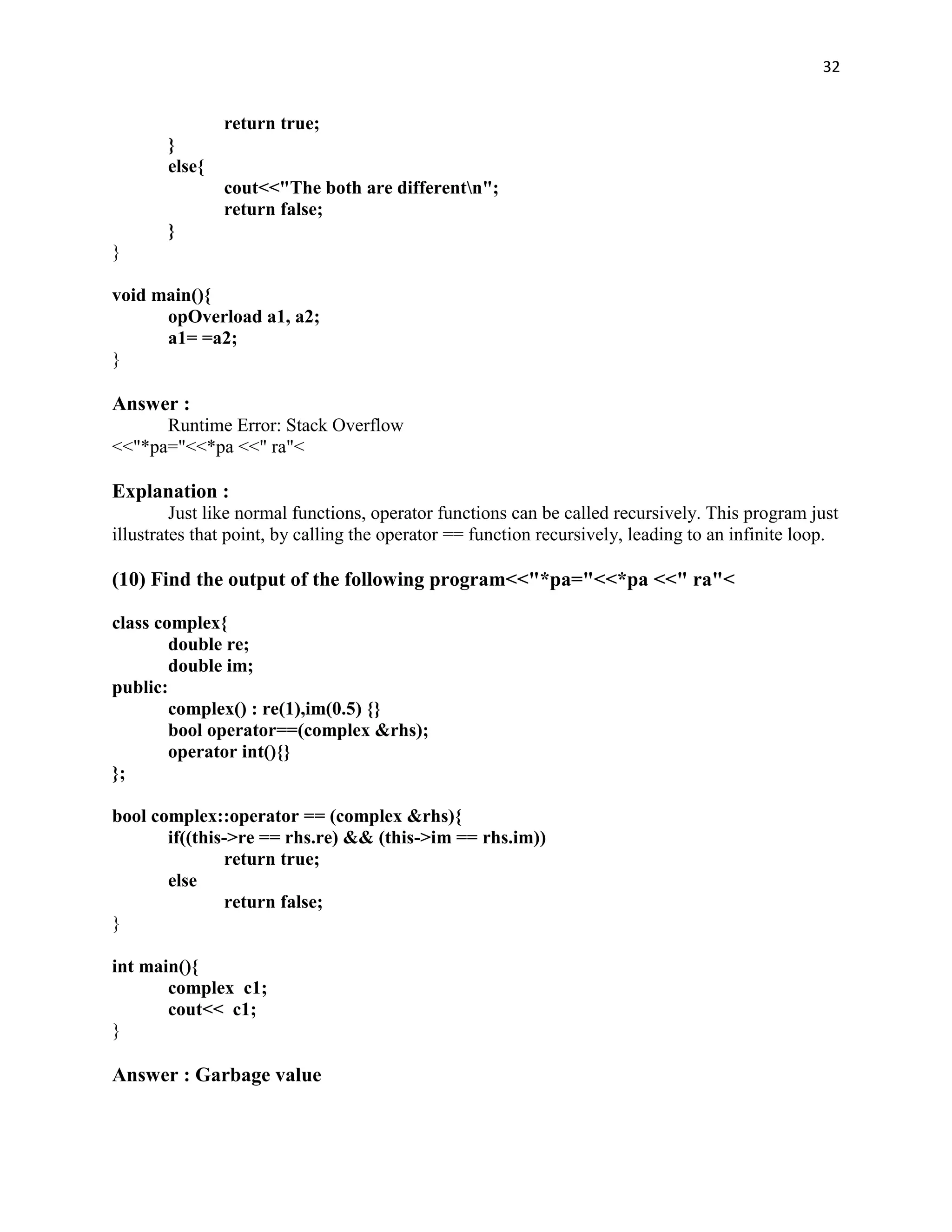 32


               return true;
       }
       else{
               cout<<"The both are differentn";
               return false;
       }
}

void main(){
      opOverload a1, a2;
      a1= =a2;
}

Answer :
      Runtime Error: Stack Overflow
<<"*pa="<<*pa <<" ra"<

Explanation :
         Just like normal functions, operator functions can be called recursively. This program just
illustrates that point, by calling the operator == function recursively, leading to an infinite loop.

(10) Find the output of the following program<<"*pa="<<*pa <<" ra"<

class complex{
        double re;
        double im;
public:
        complex() : re(1),im(0.5) {}
        bool operator==(complex &rhs);
        operator int(){}
};

bool complex::operator == (complex &rhs){
       if((this->re == rhs.re) && (this->im == rhs.im))
               return true;
       else
               return false;
}

int main(){
       complex c1;
       cout<< c1;
}

Answer : Garbage value
 