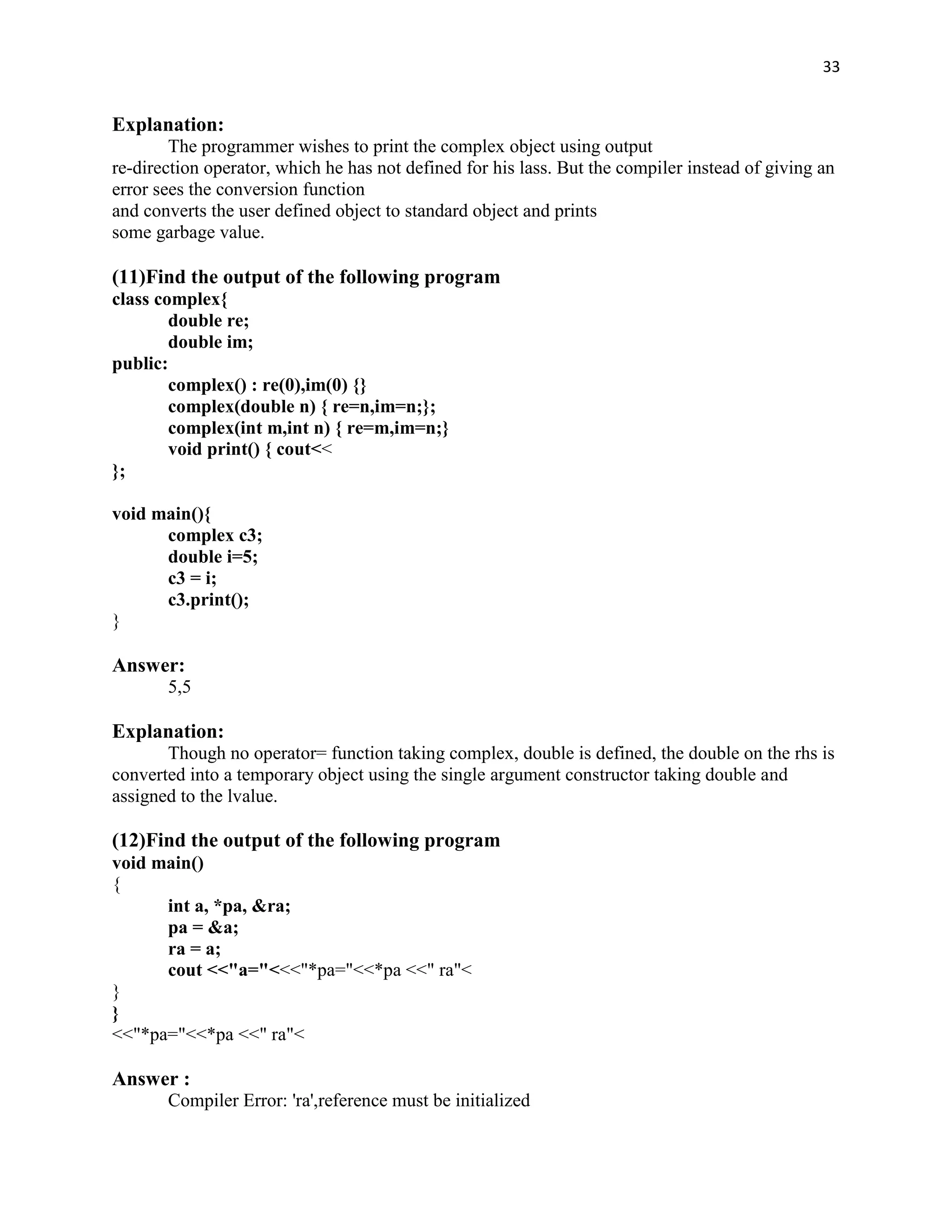 33


Explanation:
        The programmer wishes to print the complex object using output
re-direction operator, which he has not defined for his lass. But the compiler instead of giving an
error sees the conversion function
and converts the user defined object to standard object and prints
some garbage value.

(11)Find the output of the following program
class complex{
        double re;
        double im;
public:
        complex() : re(0),im(0) {}
        complex(double n) { re=n,im=n;};
        complex(int m,int n) { re=m,im=n;}
        void print() { cout<<
};

void main(){
      complex c3;
      double i=5;
      c3 = i;
      c3.print();
}

Answer:
       5,5

Explanation:
       Though no operator= function taking complex, double is defined, the double on the rhs is
converted into a temporary object using the single argument constructor taking double and
assigned to the lvalue.

(12)Find the output of the following program
void main()
{
      int a, *pa, &ra;
      pa = &a;
      ra = a;
      cout <<"a="<<<"*pa="<<*pa <<" ra"<
}
}
<<"*pa="<<*pa <<" ra"<

Answer :
       Compiler Error: 'ra',reference must be initialized
 