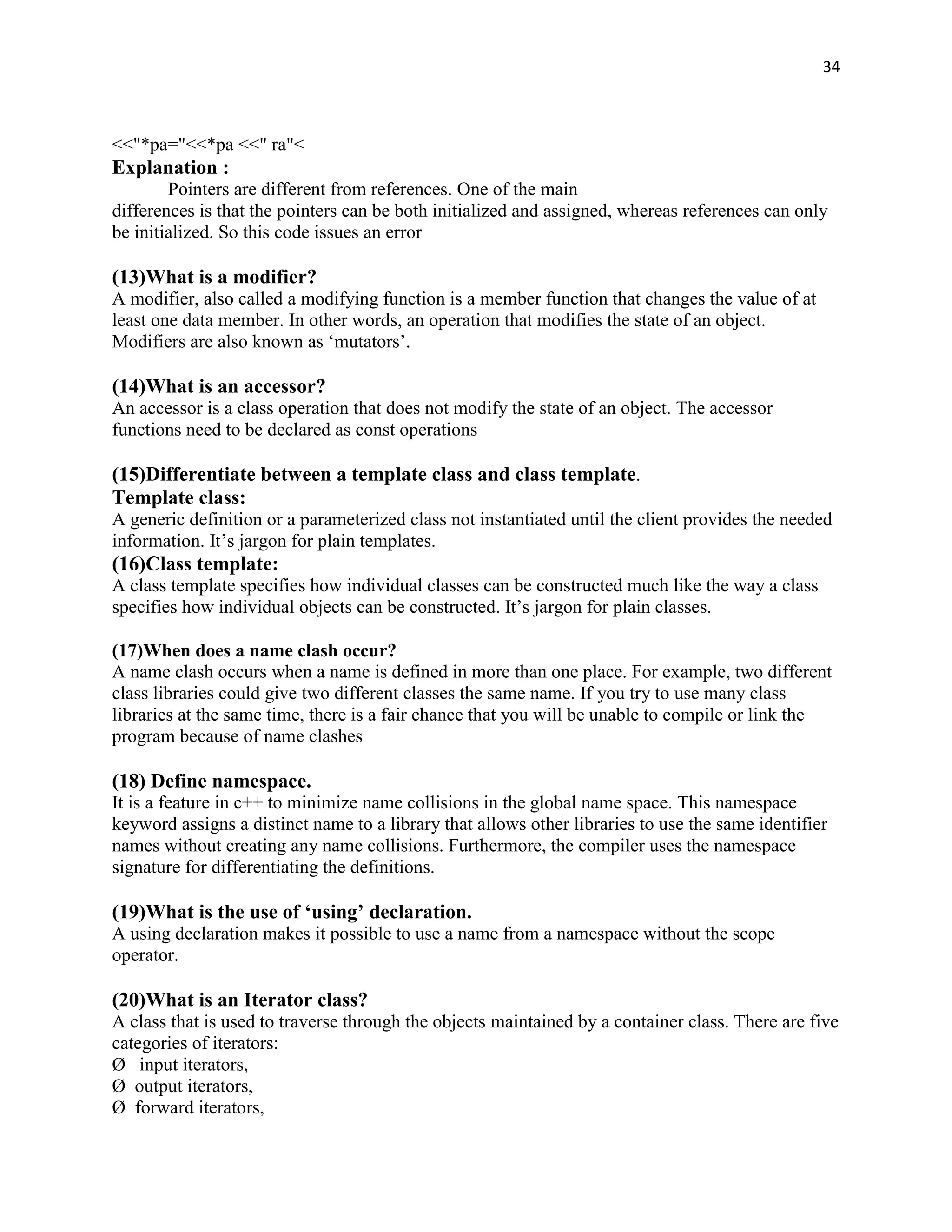 34



<<"*pa="<<*pa <<" ra"<
Explanation :
        Pointers are different from references. One of the main
differences is that the pointers can be both initialized and assigned, whereas references can only
be initialized. So this code issues an error

(13)What is a modifier?
A modifier, also called a modifying function is a member function that changes the value of at
least one data member. In other words, an operation that modifies the state of an object.
Modifiers are also known as „mutators‟.

(14)What is an accessor?
An accessor is a class operation that does not modify the state of an object. The accessor
functions need to be declared as const operations

(15)Differentiate between a template class and class template.
Template class:
A generic definition or a parameterized class not instantiated until the client provides the needed
information. It‟s jargon for plain templates.
(16)Class template:
A class template specifies how individual classes can be constructed much like the way a class
specifies how individual objects can be constructed. It‟s jargon for plain classes.

(17)When does a name clash occur?
A name clash occurs when a name is defined in more than one place. For example, two different
class libraries could give two different classes the same name. If you try to use many class
libraries at the same time, there is a fair chance that you will be unable to compile or link the
program because of name clashes

(18) Define namespace.
It is a feature in c++ to minimize name collisions in the global name space. This namespace
keyword assigns a distinct name to a library that allows other libraries to use the same identifier
names without creating any name collisions. Furthermore, the compiler uses the namespace
signature for differentiating the definitions.

(19)What is the use of ‘using’ declaration.
A using declaration makes it possible to use a name from a namespace without the scope
operator.

(20)What is an Iterator class?
A class that is used to traverse through the objects maintained by a container class. There are five
categories of iterators:
Ø input iterators,
Ø output iterators,
Ø forward iterators,
 