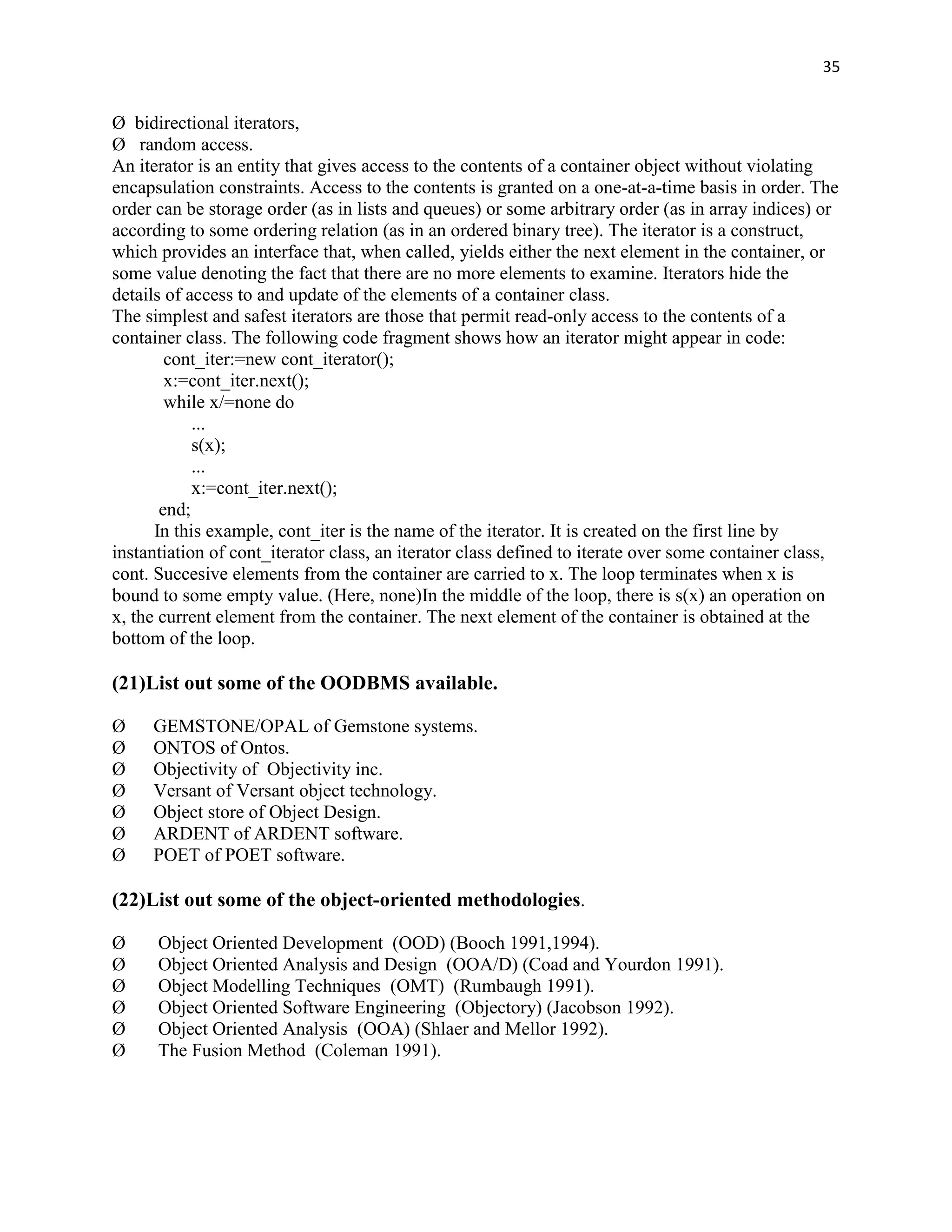 35


Ø bidirectional iterators,
Ø random access.
An iterator is an entity that gives access to the contents of a container object without violating
encapsulation constraints. Access to the contents is granted on a one-at-a-time basis in order. The
order can be storage order (as in lists and queues) or some arbitrary order (as in array indices) or
according to some ordering relation (as in an ordered binary tree). The iterator is a construct,
which provides an interface that, when called, yields either the next element in the container, or
some value denoting the fact that there are no more elements to examine. Iterators hide the
details of access to and update of the elements of a container class.
The simplest and safest iterators are those that permit read-only access to the contents of a
container class. The following code fragment shows how an iterator might appear in code:
        cont_iter:=new cont_iterator();
        x:=cont_iter.next();
        while x/=none do
            ...
            s(x);
            ...
            x:=cont_iter.next();
       end;
      In this example, cont_iter is the name of the iterator. It is created on the first line by
instantiation of cont_iterator class, an iterator class defined to iterate over some container class,
cont. Succesive elements from the container are carried to x. The loop terminates when x is
bound to some empty value. (Here, none)In the middle of the loop, there is s(x) an operation on
x, the current element from the container. The next element of the container is obtained at the
bottom of the loop.

(21)List out some of the OODBMS available.

Ø    GEMSTONE/OPAL of Gemstone systems.
Ø    ONTOS of Ontos.
Ø    Objectivity of Objectivity inc.
Ø    Versant of Versant object technology.
Ø    Object store of Object Design.
Ø    ARDENT of ARDENT software.
Ø    POET of POET software.

(22)List out some of the object-oriented methodologies.

Ø     Object Oriented Development (OOD) (Booch 1991,1994).
Ø     Object Oriented Analysis and Design (OOA/D) (Coad and Yourdon 1991).
Ø     Object Modelling Techniques (OMT) (Rumbaugh 1991).
Ø     Object Oriented Software Engineering (Objectory) (Jacobson 1992).
Ø     Object Oriented Analysis (OOA) (Shlaer and Mellor 1992).
Ø     The Fusion Method (Coleman 1991).
 