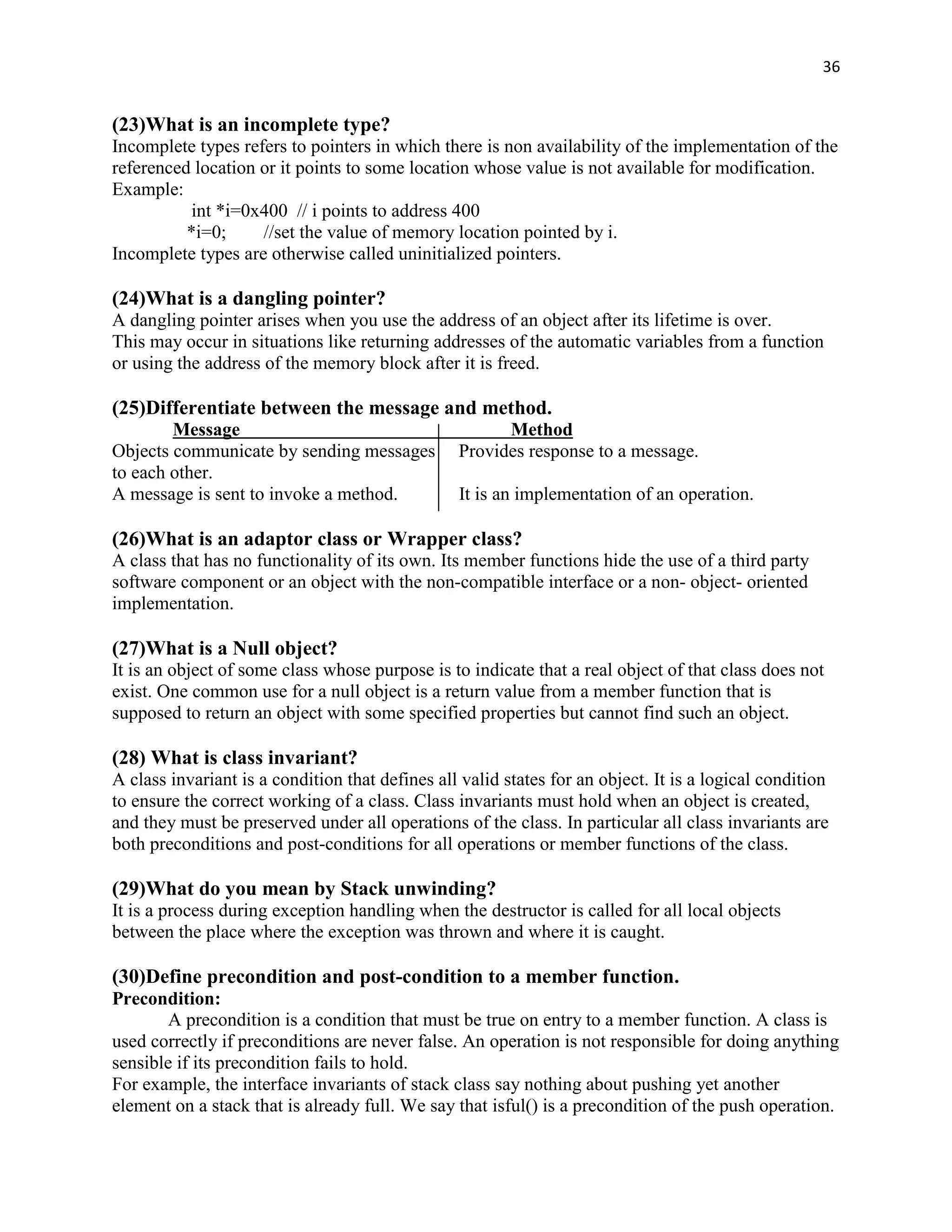 36


(23)What is an incomplete type?
Incomplete types refers to pointers in which there is non availability of the implementation of the
referenced location or it points to some location whose value is not available for modification.
Example:
           int *i=0x400 // i points to address 400
          *i=0;     //set the value of memory location pointed by i.
Incomplete types are otherwise called uninitialized pointers.

(24)What is a dangling pointer?
A dangling pointer arises when you use the address of an object after its lifetime is over.
This may occur in situations like returning addresses of the automatic variables from a function
or using the address of the memory block after it is freed.

(25)Differentiate between the message and method.
        Message                                        Method
Objects communicate by sending messages          Provides response to a message.
to each other.
A message is sent to invoke a method.            It is an implementation of an operation.

(26)What is an adaptor class or Wrapper class?
A class that has no functionality of its own. Its member functions hide the use of a third party
software component or an object with the non-compatible interface or a non- object- oriented
implementation.

(27)What is a Null object?
It is an object of some class whose purpose is to indicate that a real object of that class does not
exist. One common use for a null object is a return value from a member function that is
supposed to return an object with some specified properties but cannot find such an object.

(28) What is class invariant?
A class invariant is a condition that defines all valid states for an object. It is a logical condition
to ensure the correct working of a class. Class invariants must hold when an object is created,
and they must be preserved under all operations of the class. In particular all class invariants are
both preconditions and post-conditions for all operations or member functions of the class.

(29)What do you mean by Stack unwinding?
It is a process during exception handling when the destructor is called for all local objects
between the place where the exception was thrown and where it is caught.

(30)Define precondition and post-condition to a member function.
Precondition:
       A precondition is a condition that must be true on entry to a member function. A class is
used correctly if preconditions are never false. An operation is not responsible for doing anything
sensible if its precondition fails to hold.
For example, the interface invariants of stack class say nothing about pushing yet another
element on a stack that is already full. We say that isful() is a precondition of the push operation.
 