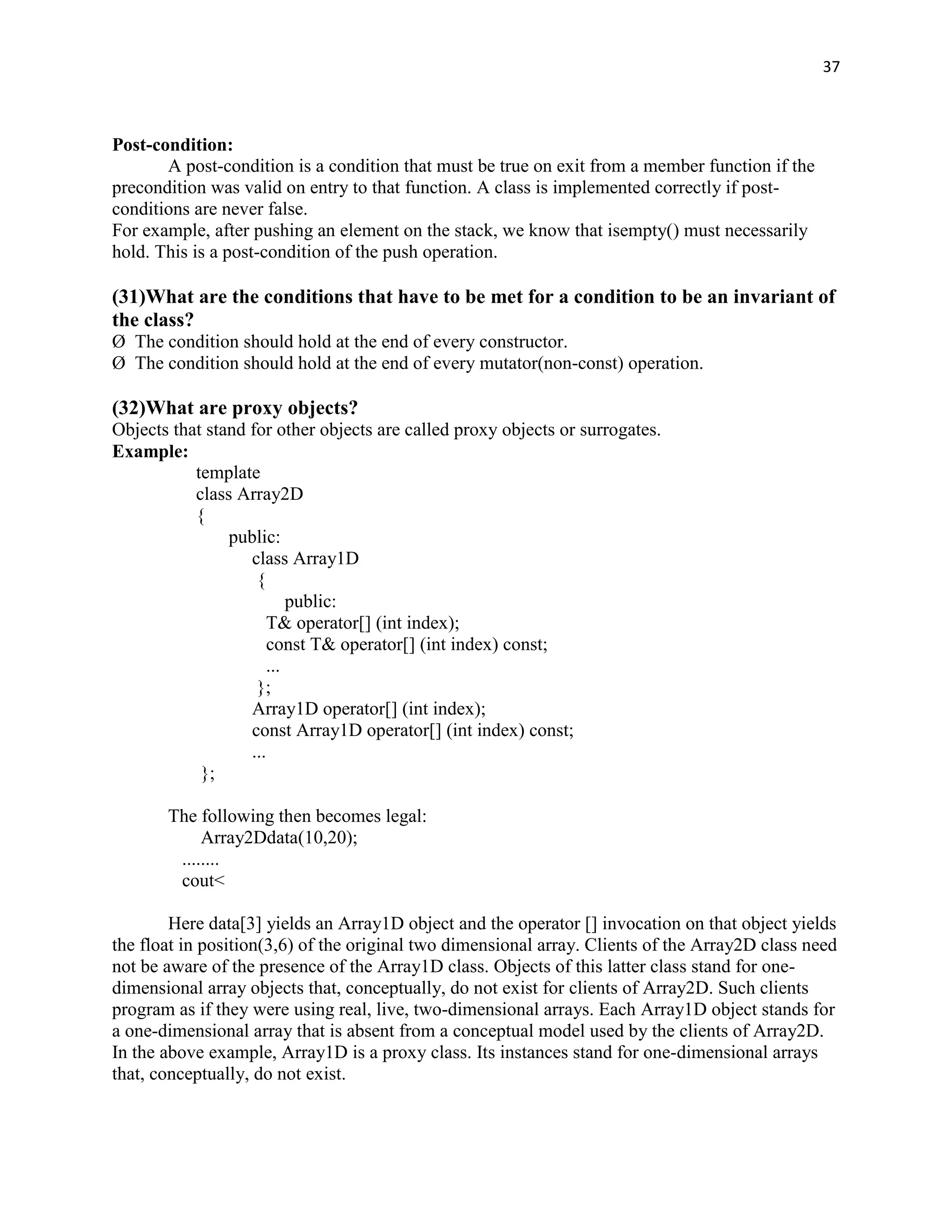 37



Post-condition:
       A post-condition is a condition that must be true on exit from a member function if the
precondition was valid on entry to that function. A class is implemented correctly if post-
conditions are never false.
For example, after pushing an element on the stack, we know that isempty() must necessarily
hold. This is a post-condition of the push operation.

(31)What are the conditions that have to be met for a condition to be an invariant of
the class?
Ø The condition should hold at the end of every constructor.
Ø The condition should hold at the end of every mutator(non-const) operation.

(32)What are proxy objects?
Objects that stand for other objects are called proxy objects or surrogates.
Example:
           template
           class Array2D
           {
                public:
                   class Array1D
                    {
                           public:
                       T& operator[] (int index);
                       const T& operator[] (int index) const;
                       ...
                    };
                   Array1D operator[] (int index);
                   const Array1D operator[] (int index) const;
                   ...
            };

       The following then becomes legal:
            Array2Ddata(10,20);
        ........
        cout<

        Here data[3] yields an Array1D object and the operator [] invocation on that object yields
the float in position(3,6) of the original two dimensional array. Clients of the Array2D class need
not be aware of the presence of the Array1D class. Objects of this latter class stand for one-
dimensional array objects that, conceptually, do not exist for clients of Array2D. Such clients
program as if they were using real, live, two-dimensional arrays. Each Array1D object stands for
a one-dimensional array that is absent from a conceptual model used by the clients of Array2D.
In the above example, Array1D is a proxy class. Its instances stand for one-dimensional arrays
that, conceptually, do not exist.
 