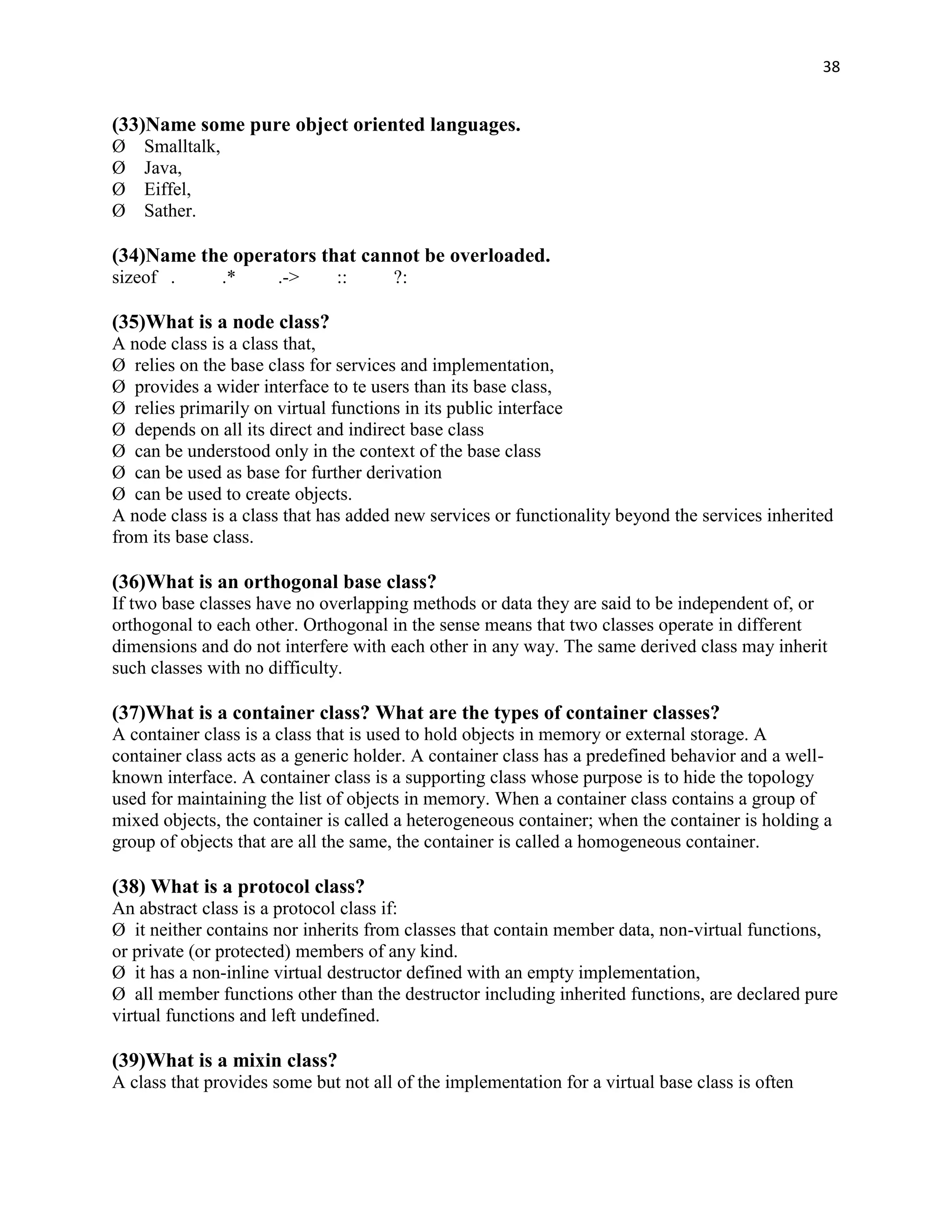 38


(33)Name some pure object oriented languages.
Ø   Smalltalk,
Ø   Java,
Ø   Eiffel,
Ø   Sather.

(34)Name the operators that cannot be overloaded.
sizeof .         .*   .->      ::     ?:

(35)What is a node class?
A node class is a class that,
Ø relies on the base class for services and implementation,
Ø provides a wider interface to te users than its base class,
Ø relies primarily on virtual functions in its public interface
Ø depends on all its direct and indirect base class
Ø can be understood only in the context of the base class
Ø can be used as base for further derivation
Ø can be used to create objects.
A node class is a class that has added new services or functionality beyond the services inherited
from its base class.

(36)What is an orthogonal base class?
If two base classes have no overlapping methods or data they are said to be independent of, or
orthogonal to each other. Orthogonal in the sense means that two classes operate in different
dimensions and do not interfere with each other in any way. The same derived class may inherit
such classes with no difficulty.

(37)What is a container class? What are the types of container classes?
A container class is a class that is used to hold objects in memory or external storage. A
container class acts as a generic holder. A container class has a predefined behavior and a well-
known interface. A container class is a supporting class whose purpose is to hide the topology
used for maintaining the list of objects in memory. When a container class contains a group of
mixed objects, the container is called a heterogeneous container; when the container is holding a
group of objects that are all the same, the container is called a homogeneous container.

(38) What is a protocol class?
An abstract class is a protocol class if:
Ø it neither contains nor inherits from classes that contain member data, non-virtual functions,
or private (or protected) members of any kind.
Ø it has a non-inline virtual destructor defined with an empty implementation,
Ø all member functions other than the destructor including inherited functions, are declared pure
virtual functions and left undefined.

(39)What is a mixin class?
A class that provides some but not all of the implementation for a virtual base class is often
 