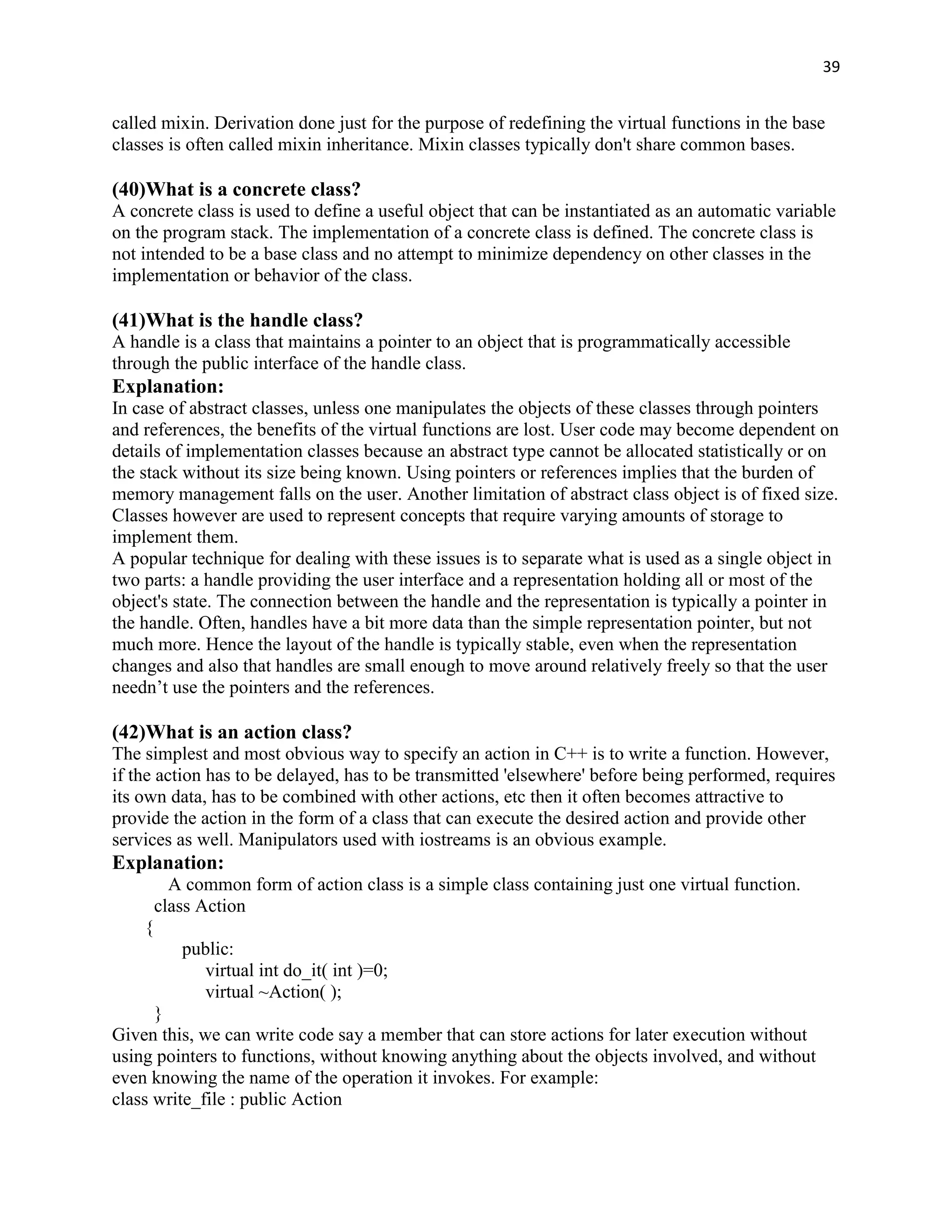 39


called mixin. Derivation done just for the purpose of redefining the virtual functions in the base
classes is often called mixin inheritance. Mixin classes typically don't share common bases.

(40)What is a concrete class?
A concrete class is used to define a useful object that can be instantiated as an automatic variable
on the program stack. The implementation of a concrete class is defined. The concrete class is
not intended to be a base class and no attempt to minimize dependency on other classes in the
implementation or behavior of the class.

(41)What is the handle class?
A handle is a class that maintains a pointer to an object that is programmatically accessible
through the public interface of the handle class.
Explanation:
In case of abstract classes, unless one manipulates the objects of these classes through pointers
and references, the benefits of the virtual functions are lost. User code may become dependent on
details of implementation classes because an abstract type cannot be allocated statistically or on
the stack without its size being known. Using pointers or references implies that the burden of
memory management falls on the user. Another limitation of abstract class object is of fixed size.
Classes however are used to represent concepts that require varying amounts of storage to
implement them.
A popular technique for dealing with these issues is to separate what is used as a single object in
two parts: a handle providing the user interface and a representation holding all or most of the
object's state. The connection between the handle and the representation is typically a pointer in
the handle. Often, handles have a bit more data than the simple representation pointer, but not
much more. Hence the layout of the handle is typically stable, even when the representation
changes and also that handles are small enough to move around relatively freely so that the user
needn‟t use the pointers and the references.

(42)What is an action class?
The simplest and most obvious way to specify an action in C++ is to write a function. However,
if the action has to be delayed, has to be transmitted 'elsewhere' before being performed, requires
its own data, has to be combined with other actions, etc then it often becomes attractive to
provide the action in the form of a class that can execute the desired action and provide other
services as well. Manipulators used with iostreams is an obvious example.
Explanation:
          A common form of action class is a simple class containing just one virtual function.
        class Action
    {
           public:
              virtual int do_it( int )=0;
              virtual ~Action( );
      }
Given this, we can write code say a member that can store actions for later execution without
using pointers to functions, without knowing anything about the objects involved, and without
even knowing the name of the operation it invokes. For example:
class write_file : public Action
 
