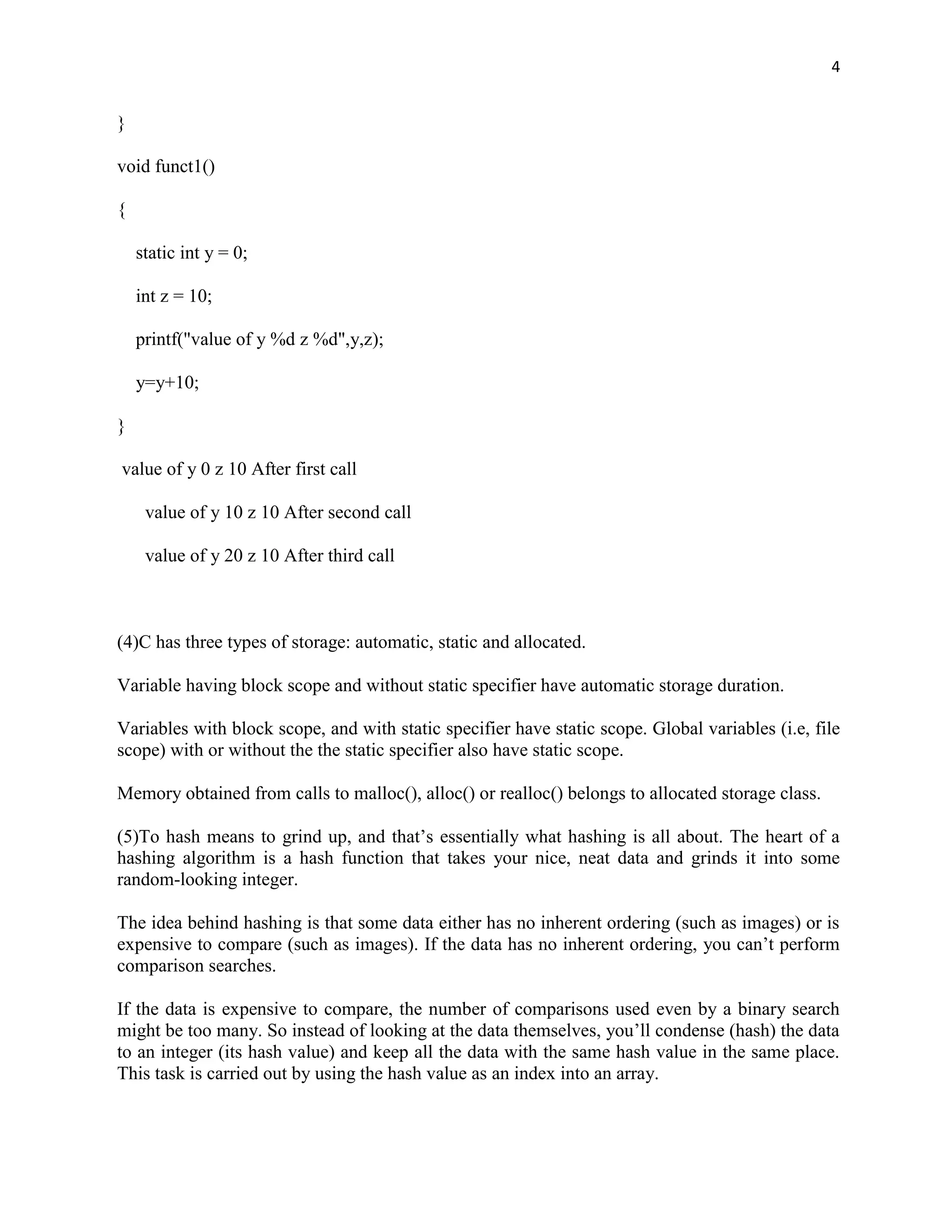 4


}

void funct1()

{

    static int y = 0;

    int z = 10;

    printf("value of y %d z %d",y,z);

    y=y+10;

}

value of y 0 z 10 After first call

     value of y 10 z 10 After second call

     value of y 20 z 10 After third call



(4)C has three types of storage: automatic, static and allocated.

Variable having block scope and without static specifier have automatic storage duration.

Variables with block scope, and with static specifier have static scope. Global variables (i.e, file
scope) with or without the the static specifier also have static scope.

Memory obtained from calls to malloc(), alloc() or realloc() belongs to allocated storage class.

(5)To hash means to grind up, and that‟s essentially what hashing is all about. The heart of a
hashing algorithm is a hash function that takes your nice, neat data and grinds it into some
random-looking integer.

The idea behind hashing is that some data either has no inherent ordering (such as images) or is
expensive to compare (such as images). If the data has no inherent ordering, you can‟t perform
comparison searches.

If the data is expensive to compare, the number of comparisons used even by a binary search
might be too many. So instead of looking at the data themselves, you‟ll condense (hash) the data
to an integer (its hash value) and keep all the data with the same hash value in the same place.
This task is carried out by using the hash value as an index into an array.
 