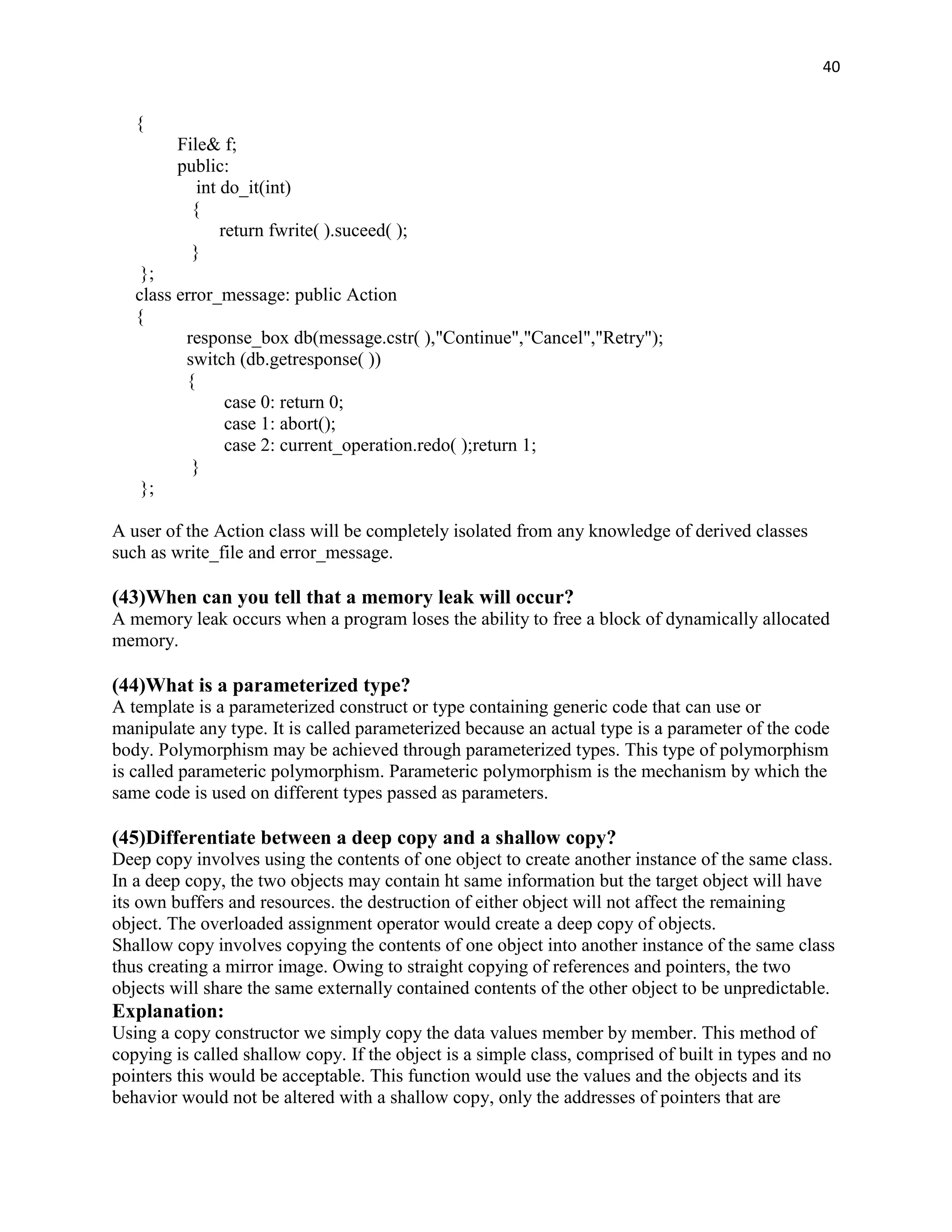 40


   {
        File& f;
        public:
           int do_it(int)
          {
               return fwrite( ).suceed( );
          }
    };
   class error_message: public Action
   {
          response_box db(message.cstr( ),"Continue","Cancel","Retry");
          switch (db.getresponse( ))
          {
               case 0: return 0;
               case 1: abort();
               case 2: current_operation.redo( );return 1;
           }
    };

A user of the Action class will be completely isolated from any knowledge of derived classes
such as write_file and error_message.

(43)When can you tell that a memory leak will occur?
A memory leak occurs when a program loses the ability to free a block of dynamically allocated
memory.

(44)What is a parameterized type?
A template is a parameterized construct or type containing generic code that can use or
manipulate any type. It is called parameterized because an actual type is a parameter of the code
body. Polymorphism may be achieved through parameterized types. This type of polymorphism
is called parameteric polymorphism. Parameteric polymorphism is the mechanism by which the
same code is used on different types passed as parameters.

(45)Differentiate between a deep copy and a shallow copy?
Deep copy involves using the contents of one object to create another instance of the same class.
In a deep copy, the two objects may contain ht same information but the target object will have
its own buffers and resources. the destruction of either object will not affect the remaining
object. The overloaded assignment operator would create a deep copy of objects.
Shallow copy involves copying the contents of one object into another instance of the same class
thus creating a mirror image. Owing to straight copying of references and pointers, the two
objects will share the same externally contained contents of the other object to be unpredictable.
Explanation:
Using a copy constructor we simply copy the data values member by member. This method of
copying is called shallow copy. If the object is a simple class, comprised of built in types and no
pointers this would be acceptable. This function would use the values and the objects and its
behavior would not be altered with a shallow copy, only the addresses of pointers that are
 
