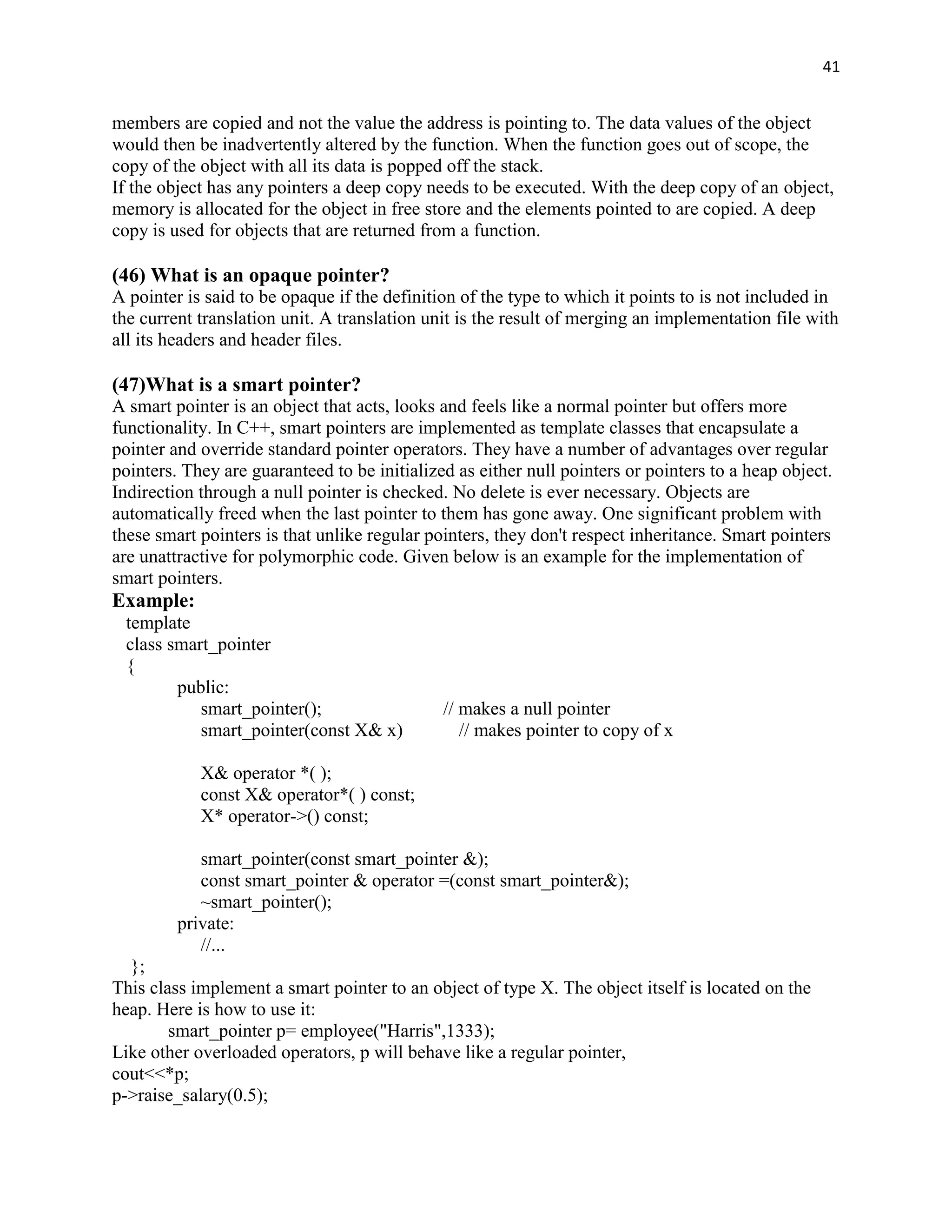 41


members are copied and not the value the address is pointing to. The data values of the object
would then be inadvertently altered by the function. When the function goes out of scope, the
copy of the object with all its data is popped off the stack.
If the object has any pointers a deep copy needs to be executed. With the deep copy of an object,
memory is allocated for the object in free store and the elements pointed to are copied. A deep
copy is used for objects that are returned from a function.

(46) What is an opaque pointer?
A pointer is said to be opaque if the definition of the type to which it points to is not included in
the current translation unit. A translation unit is the result of merging an implementation file with
all its headers and header files.

(47)What is a smart pointer?
A smart pointer is an object that acts, looks and feels like a normal pointer but offers more
functionality. In C++, smart pointers are implemented as template classes that encapsulate a
pointer and override standard pointer operators. They have a number of advantages over regular
pointers. They are guaranteed to be initialized as either null pointers or pointers to a heap object.
Indirection through a null pointer is checked. No delete is ever necessary. Objects are
automatically freed when the last pointer to them has gone away. One significant problem with
these smart pointers is that unlike regular pointers, they don't respect inheritance. Smart pointers
are unattractive for polymorphic code. Given below is an example for the implementation of
smart pointers.
Example:
 template
 class smart_pointer
 {
        public:
           smart_pointer();                   // makes a null pointer
           smart_pointer(const X& x)             // makes pointer to copy of x

            X& operator *( );
            const X& operator*( ) const;
            X* operator->() const;

            smart_pointer(const smart_pointer &);
            const smart_pointer & operator =(const smart_pointer&);
            ~smart_pointer();
         private:
            //...
  };
This class implement a smart pointer to an object of type X. The object itself is located on the
heap. Here is how to use it:
        smart_pointer p= employee("Harris",1333);
Like other overloaded operators, p will behave like a regular pointer,
cout<<*p;
p->raise_salary(0.5);
 