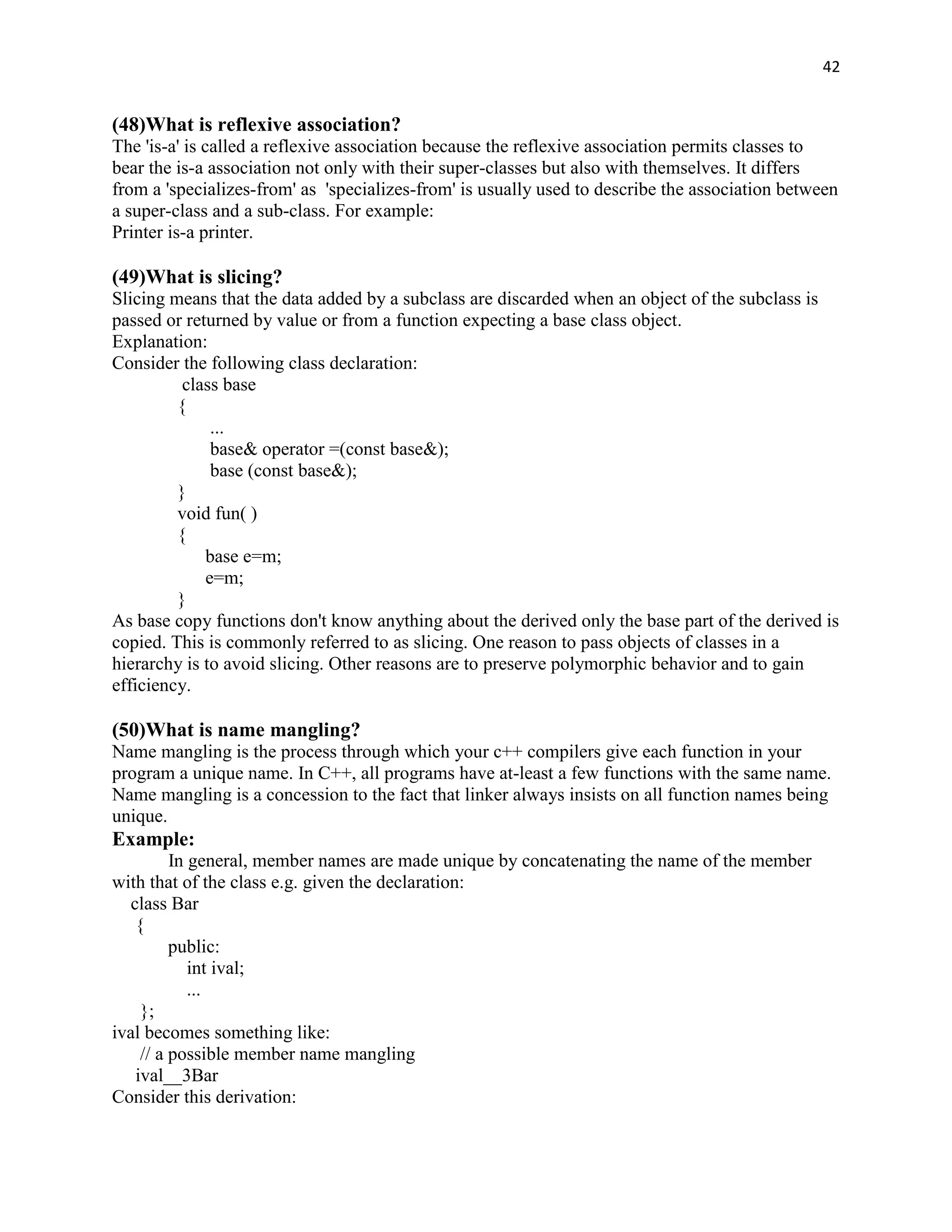 42


(48)What is reflexive association?
The 'is-a' is called a reflexive association because the reflexive association permits classes to
bear the is-a association not only with their super-classes but also with themselves. It differs
from a 'specializes-from' as 'specializes-from' is usually used to describe the association between
a super-class and a sub-class. For example:
Printer is-a printer.

(49)What is slicing?
Slicing means that the data added by a subclass are discarded when an object of the subclass is
passed or returned by value or from a function expecting a base class object.
Explanation:
Consider the following class declaration:
          class base
         {
              ...
              base& operator =(const base&);
              base (const base&);
         }
         void fun( )
         {
             base e=m;
             e=m;
         }
As base copy functions don't know anything about the derived only the base part of the derived is
copied. This is commonly referred to as slicing. One reason to pass objects of classes in a
hierarchy is to avoid slicing. Other reasons are to preserve polymorphic behavior and to gain
efficiency.

(50)What is name mangling?
Name mangling is the process through which your c++ compilers give each function in your
program a unique name. In C++, all programs have at-least a few functions with the same name.
Name mangling is a concession to the fact that linker always insists on all function names being
unique.
Example:
          In general, member names are made unique by concatenating the name of the member
with that of the class e.g. given the declaration:
   class Bar
    {
          public:
             int ival;
             ...
     };
ival becomes something like:
     // a possible member name mangling
    ival__3Bar
Consider this derivation:
 