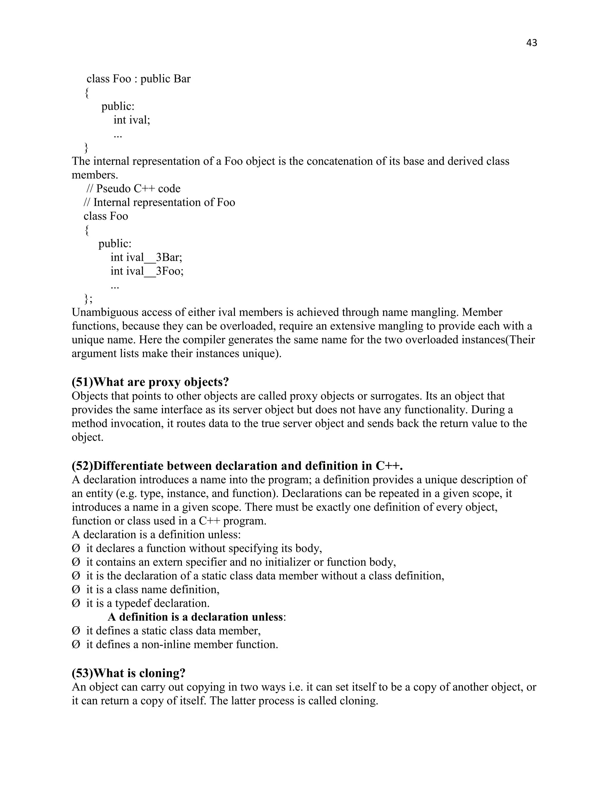 43


   class Foo : public Bar
  {
       public:
          int ival;
          ...
  }
The internal representation of a Foo object is the concatenation of its base and derived class
members.
   // Pseudo C++ code
  // Internal representation of Foo
  class Foo
  {
      public:
         int ival__3Bar;
         int ival__3Foo;
         ...
  };
Unambiguous access of either ival members is achieved through name mangling. Member
functions, because they can be overloaded, require an extensive mangling to provide each with a
unique name. Here the compiler generates the same name for the two overloaded instances(Their
argument lists make their instances unique).

(51)What are proxy objects?
Objects that points to other objects are called proxy objects or surrogates. Its an object that
provides the same interface as its server object but does not have any functionality. During a
method invocation, it routes data to the true server object and sends back the return value to the
object.

(52)Differentiate between declaration and definition in C++.
A declaration introduces a name into the program; a definition provides a unique description of
an entity (e.g. type, instance, and function). Declarations can be repeated in a given scope, it
introduces a name in a given scope. There must be exactly one definition of every object,
function or class used in a C++ program.
A declaration is a definition unless:
Ø it declares a function without specifying its body,
Ø it contains an extern specifier and no initializer or function body,
Ø it is the declaration of a static class data member without a class definition,
Ø it is a class name definition,
Ø it is a typedef declaration.
        A definition is a declaration unless:
Ø it defines a static class data member,
Ø it defines a non-inline member function.

(53)What is cloning?
An object can carry out copying in two ways i.e. it can set itself to be a copy of another object, or
it can return a copy of itself. The latter process is called cloning.
 