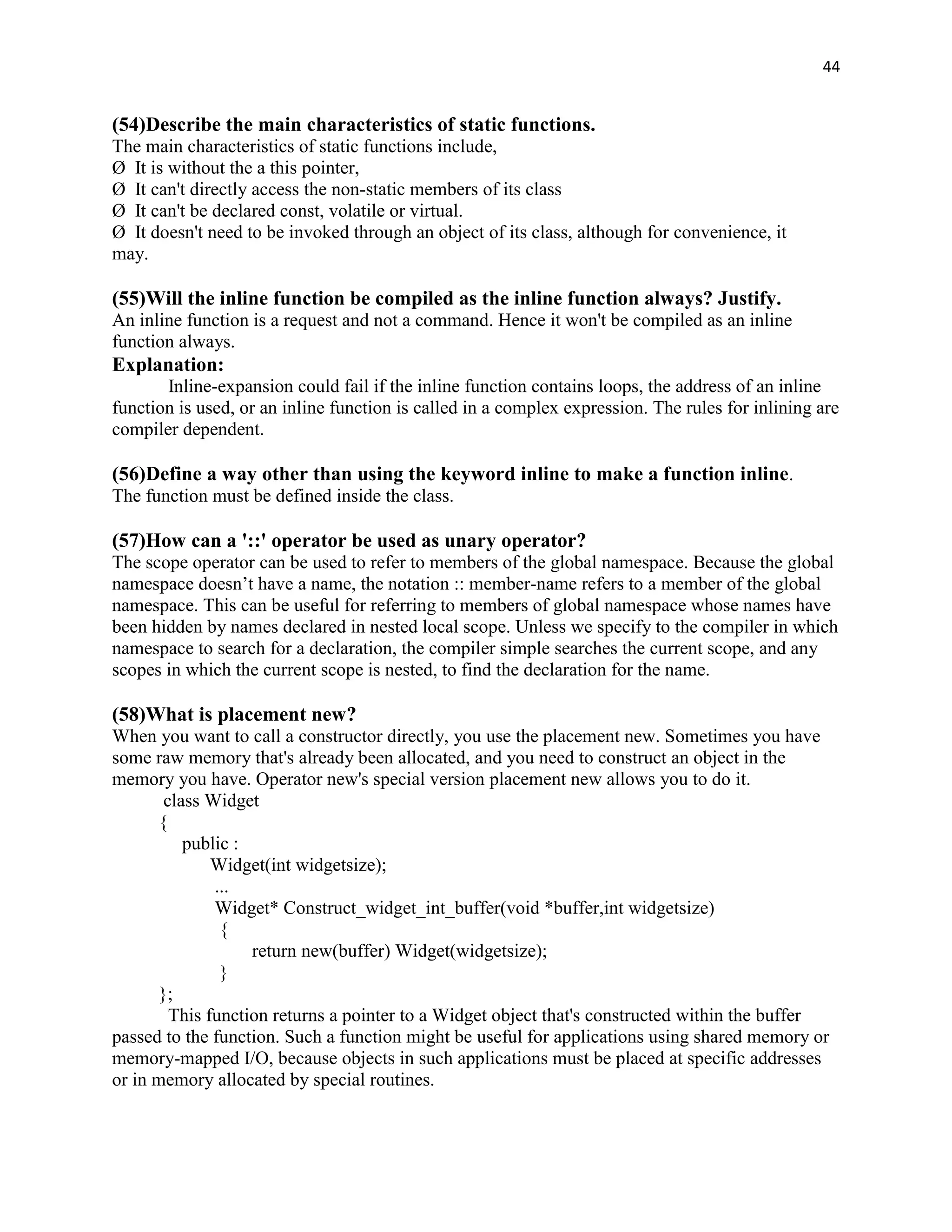 44


(54)Describe the main characteristics of static functions.
The main characteristics of static functions include,
Ø It is without the a this pointer,
Ø It can't directly access the non-static members of its class
Ø It can't be declared const, volatile or virtual.
Ø It doesn't need to be invoked through an object of its class, although for convenience, it
may.

(55)Will the inline function be compiled as the inline function always? Justify.
An inline function is a request and not a command. Hence it won't be compiled as an inline
function always.
Explanation:
       Inline-expansion could fail if the inline function contains loops, the address of an inline
function is used, or an inline function is called in a complex expression. The rules for inlining are
compiler dependent.

(56)Define a way other than using the keyword inline to make a function inline.
The function must be defined inside the class.

(57)How can a '::' operator be used as unary operator?
The scope operator can be used to refer to members of the global namespace. Because the global
namespace doesn‟t have a name, the notation :: member-name refers to a member of the global
namespace. This can be useful for referring to members of global namespace whose names have
been hidden by names declared in nested local scope. Unless we specify to the compiler in which
namespace to search for a declaration, the compiler simple searches the current scope, and any
scopes in which the current scope is nested, to find the declaration for the name.

(58)What is placement new?
When you want to call a constructor directly, you use the placement new. Sometimes you have
some raw memory that's already been allocated, and you need to construct an object in the
memory you have. Operator new's special version placement new allows you to do it.
        class Widget
       {
           public :
               Widget(int widgetsize);
               ...
               Widget* Construct_widget_int_buffer(void *buffer,int widgetsize)
                {
                    return new(buffer) Widget(widgetsize);
                }
       };
         This function returns a pointer to a Widget object that's constructed within the buffer
passed to the function. Such a function might be useful for applications using shared memory or
memory-mapped I/O, because objects in such applications must be placed at specific addresses
or in memory allocated by special routines.
 