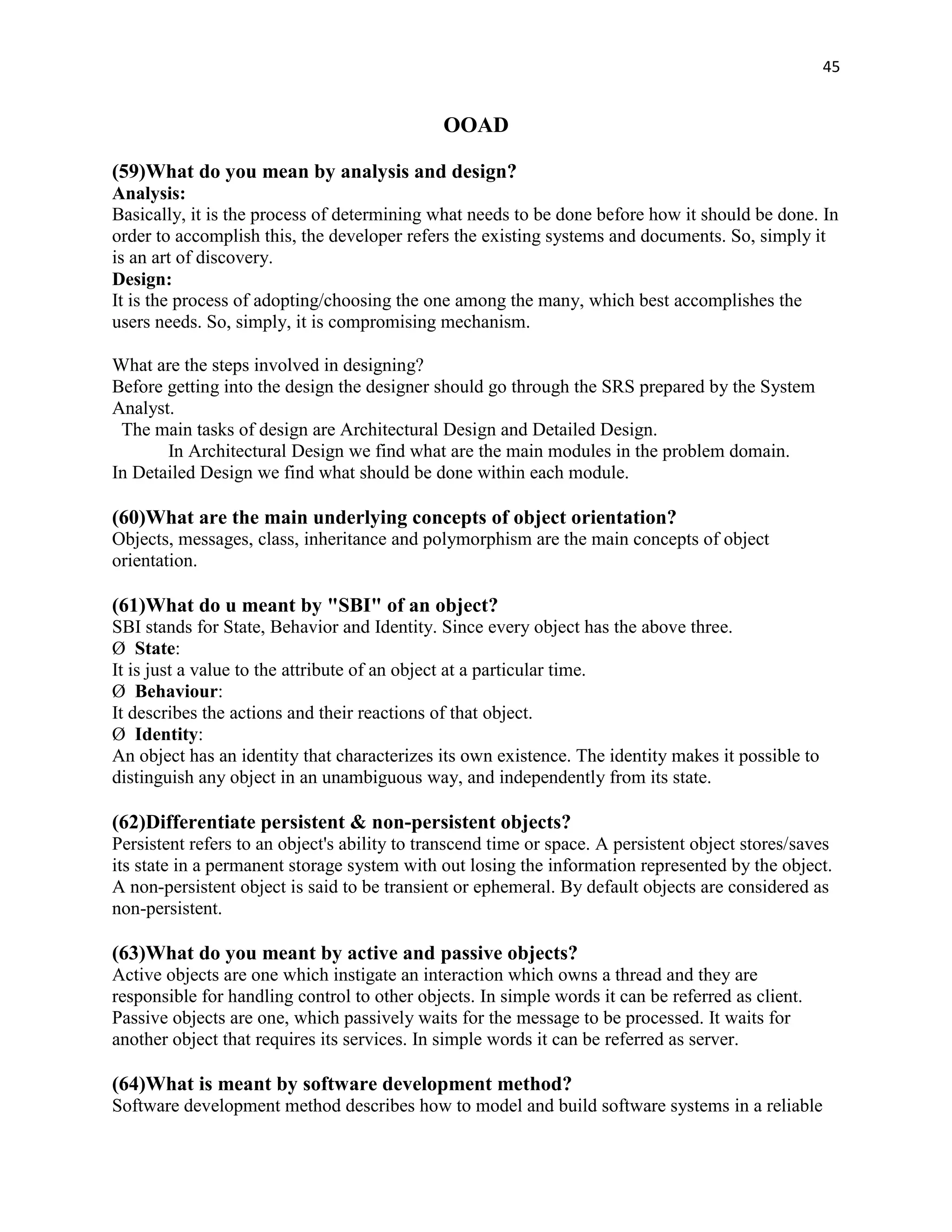 45


                                              OOAD

(59)What do you mean by analysis and design?
Analysis:
Basically, it is the process of determining what needs to be done before how it should be done. In
order to accomplish this, the developer refers the existing systems and documents. So, simply it
is an art of discovery.
Design:
It is the process of adopting/choosing the one among the many, which best accomplishes the
users needs. So, simply, it is compromising mechanism.

What are the steps involved in designing?
Before getting into the design the designer should go through the SRS prepared by the System
Analyst.
 The main tasks of design are Architectural Design and Detailed Design.
       In Architectural Design we find what are the main modules in the problem domain.
In Detailed Design we find what should be done within each module.

(60)What are the main underlying concepts of object orientation?
Objects, messages, class, inheritance and polymorphism are the main concepts of object
orientation.

(61)What do u meant by "SBI" of an object?
SBI stands for State, Behavior and Identity. Since every object has the above three.
Ø State:
It is just a value to the attribute of an object at a particular time.
Ø Behaviour:
It describes the actions and their reactions of that object.
Ø Identity:
An object has an identity that characterizes its own existence. The identity makes it possible to
distinguish any object in an unambiguous way, and independently from its state.

(62)Differentiate persistent & non-persistent objects?
Persistent refers to an object's ability to transcend time or space. A persistent object stores/saves
its state in a permanent storage system with out losing the information represented by the object.
A non-persistent object is said to be transient or ephemeral. By default objects are considered as
non-persistent.

(63)What do you meant by active and passive objects?
Active objects are one which instigate an interaction which owns a thread and they are
responsible for handling control to other objects. In simple words it can be referred as client.
Passive objects are one, which passively waits for the message to be processed. It waits for
another object that requires its services. In simple words it can be referred as server.

(64)What is meant by software development method?
Software development method describes how to model and build software systems in a reliable
 