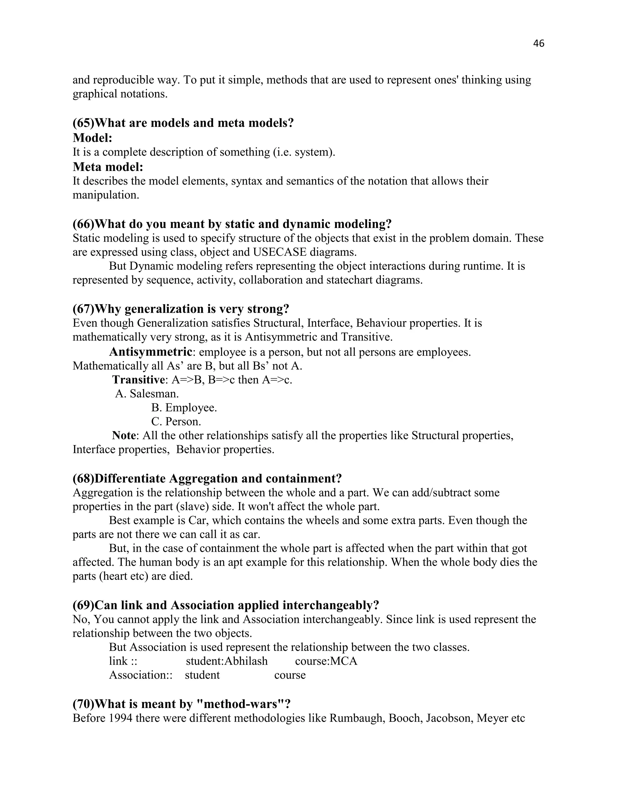 46


and reproducible way. To put it simple, methods that are used to represent ones' thinking using
graphical notations.

(65)What are models and meta models?
Model:
It is a complete description of something (i.e. system).
Meta model:
It describes the model elements, syntax and semantics of the notation that allows their
manipulation.

(66)What do you meant by static and dynamic modeling?
Static modeling is used to specify structure of the objects that exist in the problem domain. These
are expressed using class, object and USECASE diagrams.
        But Dynamic modeling refers representing the object interactions during runtime. It is
represented by sequence, activity, collaboration and statechart diagrams.

(67)Why generalization is very strong?
Even though Generalization satisfies Structural, Interface, Behaviour properties. It is
mathematically very strong, as it is Antisymmetric and Transitive.
        Antisymmetric: employee is a person, but not all persons are employees.
Mathematically all As‟ are B, but all Bs‟ not A.
        Transitive: A=>B, B=>c then A=>c.
         A. Salesman.
                B. Employee.
                C. Person.
        Note: All the other relationships satisfy all the properties like Structural properties,
Interface properties, Behavior properties.

(68)Differentiate Aggregation and containment?
Aggregation is the relationship between the whole and a part. We can add/subtract some
properties in the part (slave) side. It won't affect the whole part.
        Best example is Car, which contains the wheels and some extra parts. Even though the
parts are not there we can call it as car.
        But, in the case of containment the whole part is affected when the part within that got
affected. The human body is an apt example for this relationship. When the whole body dies the
parts (heart etc) are died.

(69)Can link and Association applied interchangeably?
No, You cannot apply the link and Association interchangeably. Since link is used represent the
relationship between the two objects.
        But Association is used represent the relationship between the two classes.
        link ::        student:Abhilash        course:MCA
        Association:: student             course

(70)What is meant by "method-wars"?
Before 1994 there were different methodologies like Rumbaugh, Booch, Jacobson, Meyer etc
 