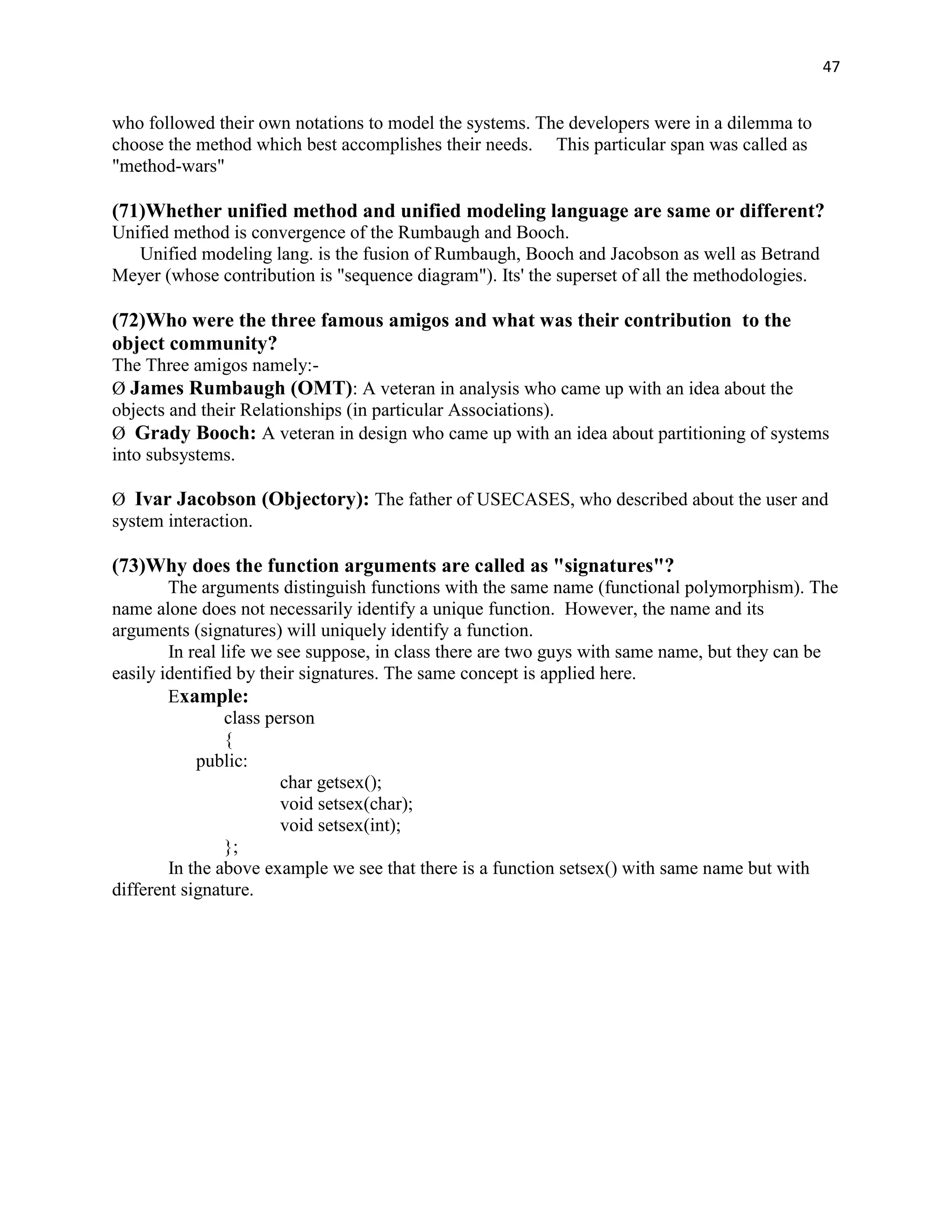 47


who followed their own notations to model the systems. The developers were in a dilemma to
choose the method which best accomplishes their needs. This particular span was called as
"method-wars"

(71)Whether unified method and unified modeling language are same or different?
Unified method is convergence of the Rumbaugh and Booch.
   Unified modeling lang. is the fusion of Rumbaugh, Booch and Jacobson as well as Betrand
Meyer (whose contribution is "sequence diagram"). Its' the superset of all the methodologies.

(72)Who were the three famous amigos and what was their contribution to the
object community?
The Three amigos namely:-
Ø James Rumbaugh (OMT): A veteran in analysis who came up with an idea about the
objects and their Relationships (in particular Associations).
Ø Grady Booch: A veteran in design who came up with an idea about partitioning of systems
into subsystems.

Ø Ivar Jacobson (Objectory): The father of USECASES, who described about the user and
system interaction.

(73)Why does the function arguments are called as "signatures"?
        The arguments distinguish functions with the same name (functional polymorphism). The
name alone does not necessarily identify a unique function. However, the name and its
arguments (signatures) will uniquely identify a function.
        In real life we see suppose, in class there are two guys with same name, but they can be
easily identified by their signatures. The same concept is applied here.
        Example:
                 class person
                 {
            public:
                         char getsex();
                         void setsex(char);
                         void setsex(int);
                 };
        In the above example we see that there is a function setsex() with same name but with
different signature.
 