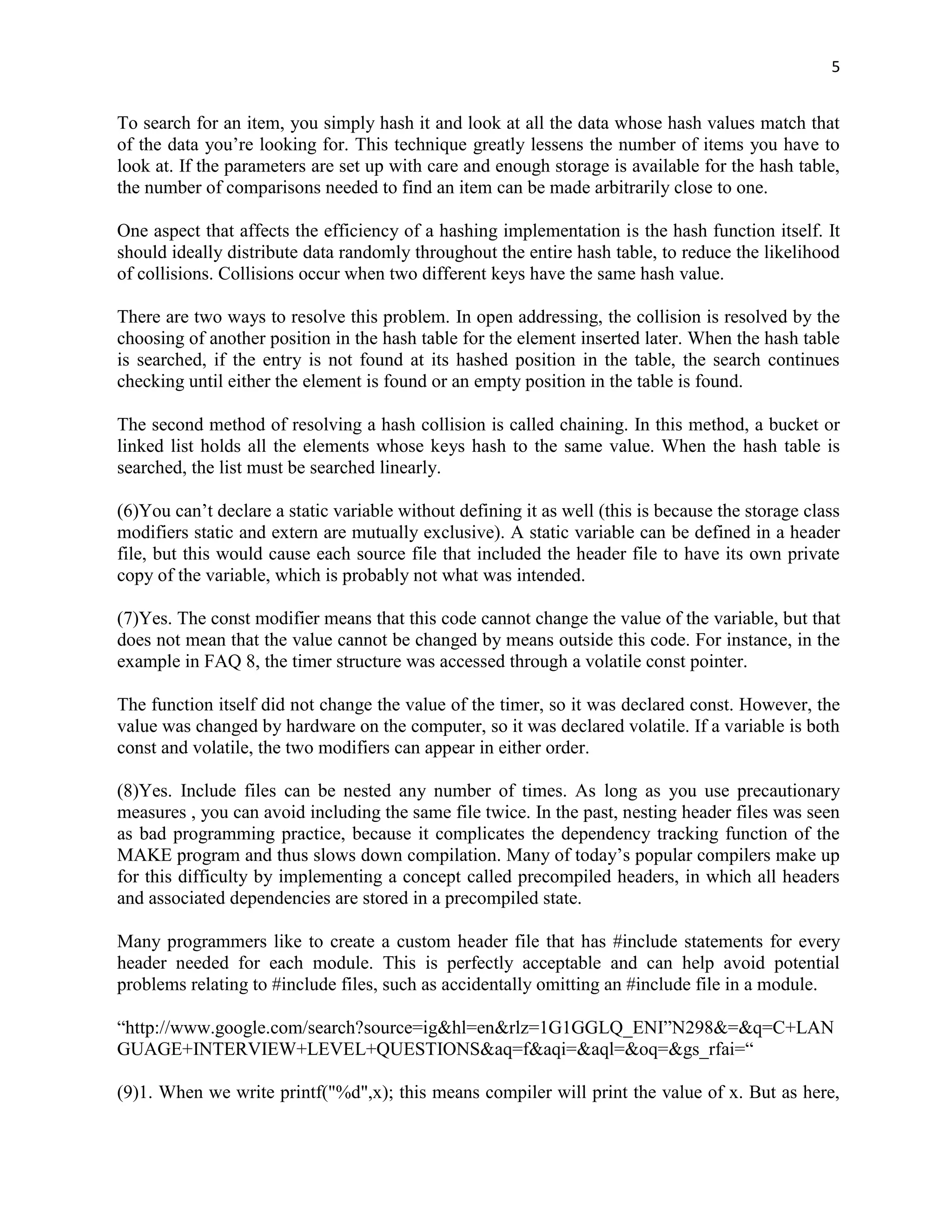 5


To search for an item, you simply hash it and look at all the data whose hash values match that
of the data you‟re looking for. This technique greatly lessens the number of items you have to
look at. If the parameters are set up with care and enough storage is available for the hash table,
the number of comparisons needed to find an item can be made arbitrarily close to one.

One aspect that affects the efficiency of a hashing implementation is the hash function itself. It
should ideally distribute data randomly throughout the entire hash table, to reduce the likelihood
of collisions. Collisions occur when two different keys have the same hash value.

There are two ways to resolve this problem. In open addressing, the collision is resolved by the
choosing of another position in the hash table for the element inserted later. When the hash table
is searched, if the entry is not found at its hashed position in the table, the search continues
checking until either the element is found or an empty position in the table is found.

The second method of resolving a hash collision is called chaining. In this method, a bucket or
linked list holds all the elements whose keys hash to the same value. When the hash table is
searched, the list must be searched linearly.

(6)You can‟t declare a static variable without defining it as well (this is because the storage class
modifiers static and extern are mutually exclusive). A static variable can be defined in a header
file, but this would cause each source file that included the header file to have its own private
copy of the variable, which is probably not what was intended.

(7)Yes. The const modifier means that this code cannot change the value of the variable, but that
does not mean that the value cannot be changed by means outside this code. For instance, in the
example in FAQ 8, the timer structure was accessed through a volatile const pointer.

The function itself did not change the value of the timer, so it was declared const. However, the
value was changed by hardware on the computer, so it was declared volatile. If a variable is both
const and volatile, the two modifiers can appear in either order.

(8)Yes. Include files can be nested any number of times. As long as you use precautionary
measures , you can avoid including the same file twice. In the past, nesting header files was seen
as bad programming practice, because it complicates the dependency tracking function of the
MAKE program and thus slows down compilation. Many of today‟s popular compilers make up
for this difficulty by implementing a concept called precompiled headers, in which all headers
and associated dependencies are stored in a precompiled state.

Many programmers like to create a custom header file that has #include statements for every
header needed for each module. This is perfectly acceptable and can help avoid potential
problems relating to #include files, such as accidentally omitting an #include file in a module.

“http://www.google.com/search?source=ig&hl=en&rlz=1G1GGLQ_ENI”N298&=&q=C+LAN
GUAGE+INTERVIEW+LEVEL+QUESTIONS&aq=f&aqi=&aql=&oq=&gs_rfai=“

(9)1. When we write printf("%d",x); this means compiler will print the value of x. But as here,
 