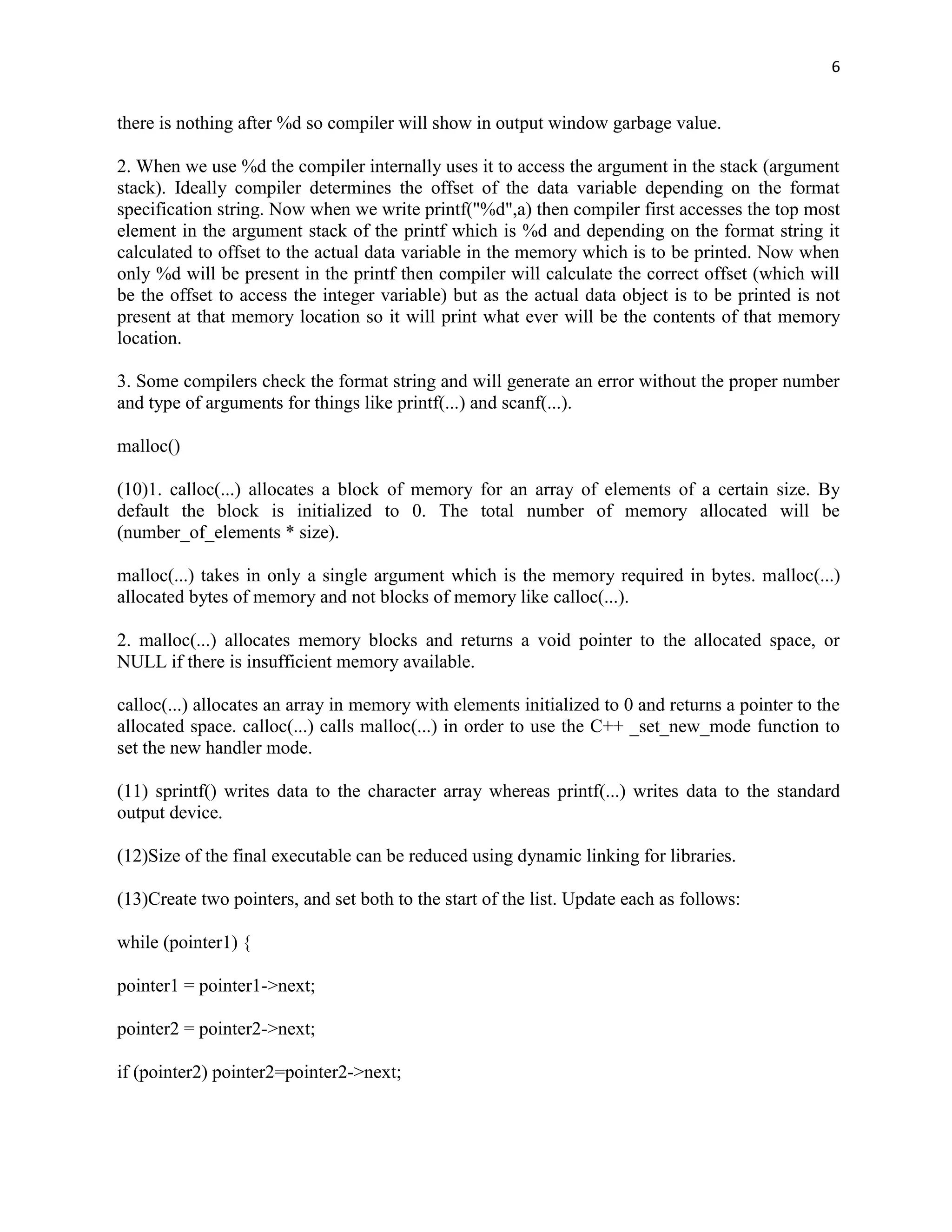 6


there is nothing after %d so compiler will show in output window garbage value.

2. When we use %d the compiler internally uses it to access the argument in the stack (argument
stack). Ideally compiler determines the offset of the data variable depending on the format
specification string. Now when we write printf("%d",a) then compiler first accesses the top most
element in the argument stack of the printf which is %d and depending on the format string it
calculated to offset to the actual data variable in the memory which is to be printed. Now when
only %d will be present in the printf then compiler will calculate the correct offset (which will
be the offset to access the integer variable) but as the actual data object is to be printed is not
present at that memory location so it will print what ever will be the contents of that memory
location.

3. Some compilers check the format string and will generate an error without the proper number
and type of arguments for things like printf(...) and scanf(...).

malloc()

(10)1. calloc(...) allocates a block of memory for an array of elements of a certain size. By
default the block is initialized to 0. The total number of memory allocated will be
(number_of_elements * size).

malloc(...) takes in only a single argument which is the memory required in bytes. malloc(...)
allocated bytes of memory and not blocks of memory like calloc(...).

2. malloc(...) allocates memory blocks and returns a void pointer to the allocated space, or
NULL if there is insufficient memory available.

calloc(...) allocates an array in memory with elements initialized to 0 and returns a pointer to the
allocated space. calloc(...) calls malloc(...) in order to use the C++ _set_new_mode function to
set the new handler mode.

(11) sprintf() writes data to the character array whereas printf(...) writes data to the standard
output device.

(12)Size of the final executable can be reduced using dynamic linking for libraries.

(13)Create two pointers, and set both to the start of the list. Update each as follows:

while (pointer1) {

pointer1 = pointer1->next;

pointer2 = pointer2->next;

if (pointer2) pointer2=pointer2->next;
 
