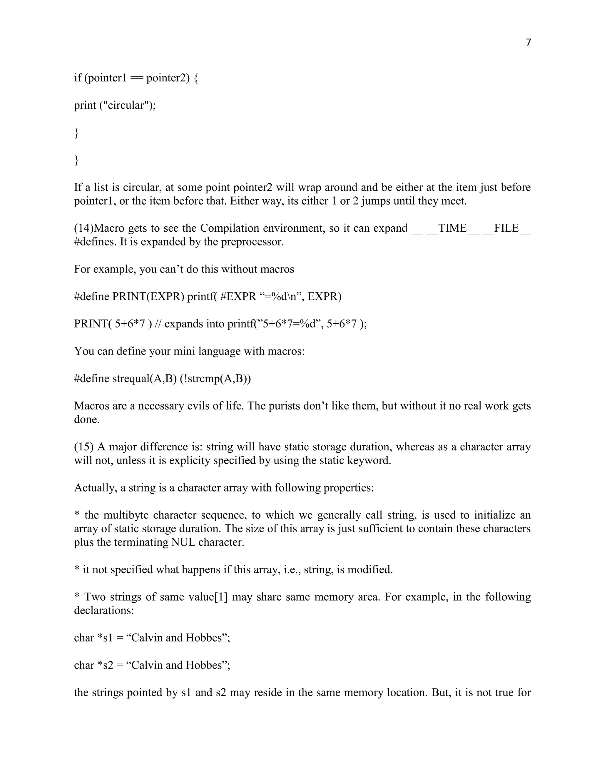 7


if (pointer1 == pointer2) {

print ("circular");

}

}

If a list is circular, at some point pointer2 will wrap around and be either at the item just before
pointer1, or the item before that. Either way, its either 1 or 2 jumps until they meet.

(14)Macro gets to see the Compilation environment, so it can expand __ __TIME__ __FILE__
#defines. It is expanded by the preprocessor.

For example, you can‟t do this without macros

#define PRINT(EXPR) printf( #EXPR “=%dn”, EXPR)

PRINT( 5+6*7 ) // expands into printf(”5+6*7=%d”, 5+6*7 );

You can define your mini language with macros:

#define strequal(A,B) (!strcmp(A,B))

Macros are a necessary evils of life. The purists don‟t like them, but without it no real work gets
done.

(15) A major difference is: string will have static storage duration, whereas as a character array
will not, unless it is explicity specified by using the static keyword.

Actually, a string is a character array with following properties:

* the multibyte character sequence, to which we generally call string, is used to initialize an
array of static storage duration. The size of this array is just sufficient to contain these characters
plus the terminating NUL character.

* it not specified what happens if this array, i.e., string, is modified.

* Two strings of same value[1] may share same memory area. For example, in the following
declarations:

char *s1 = “Calvin and Hobbes”;

char *s2 = “Calvin and Hobbes”;

the strings pointed by s1 and s2 may reside in the same memory location. But, it is not true for
 