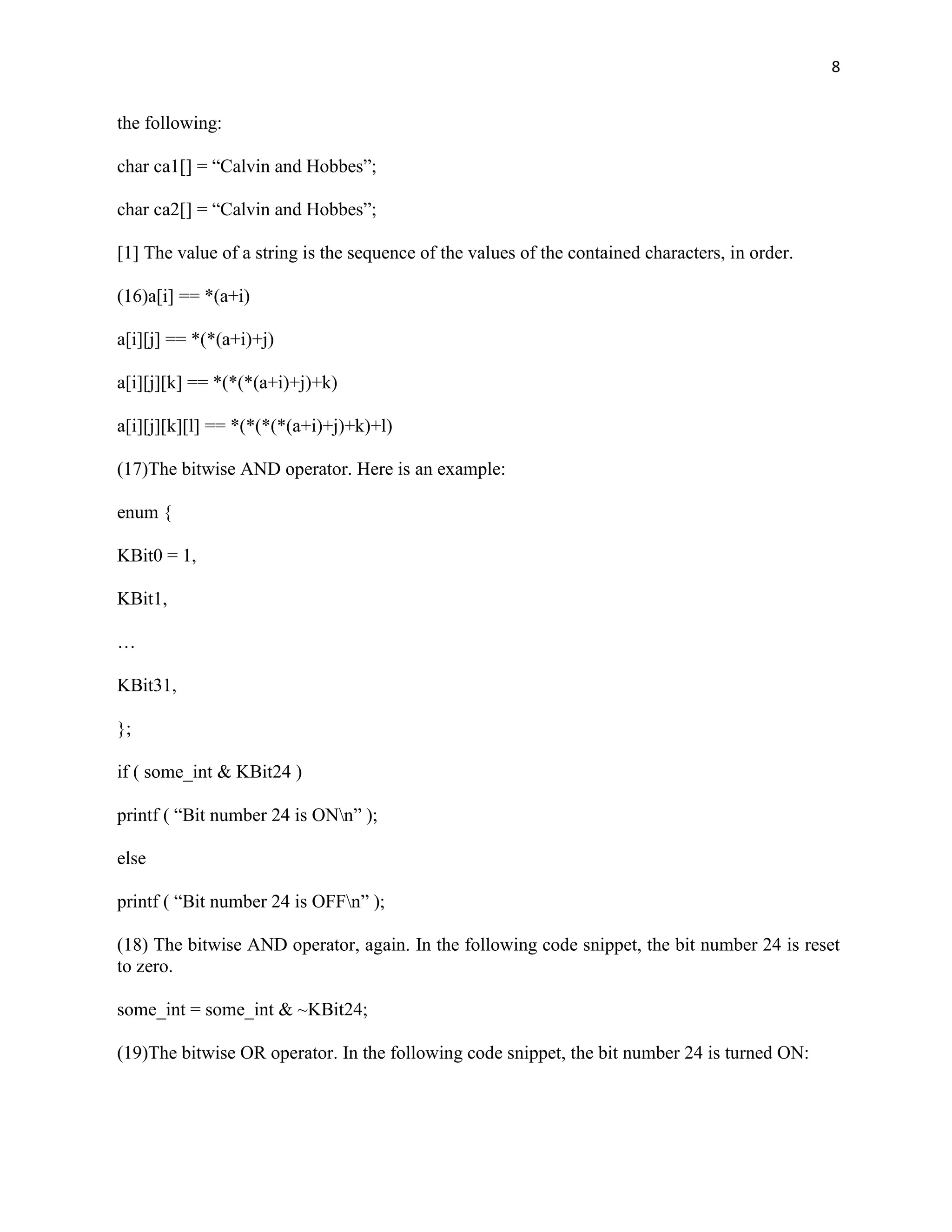 8


the following:

char ca1[] = “Calvin and Hobbes”;

char ca2[] = “Calvin and Hobbes”;

[1] The value of a string is the sequence of the values of the contained characters, in order.

(16)a[i] == *(a+i)

a[i][j] == *(*(a+i)+j)

a[i][j][k] == *(*(*(a+i)+j)+k)

a[i][j][k][l] == *(*(*(*(a+i)+j)+k)+l)

(17)The bitwise AND operator. Here is an example:

enum {

KBit0 = 1,

KBit1,

…

KBit31,

};

if ( some_int & KBit24 )

printf ( “Bit number 24 is ONn” );

else

printf ( “Bit number 24 is OFFn” );

(18) The bitwise AND operator, again. In the following code snippet, the bit number 24 is reset
to zero.

some_int = some_int & ~KBit24;

(19)The bitwise OR operator. In the following code snippet, the bit number 24 is turned ON:
 