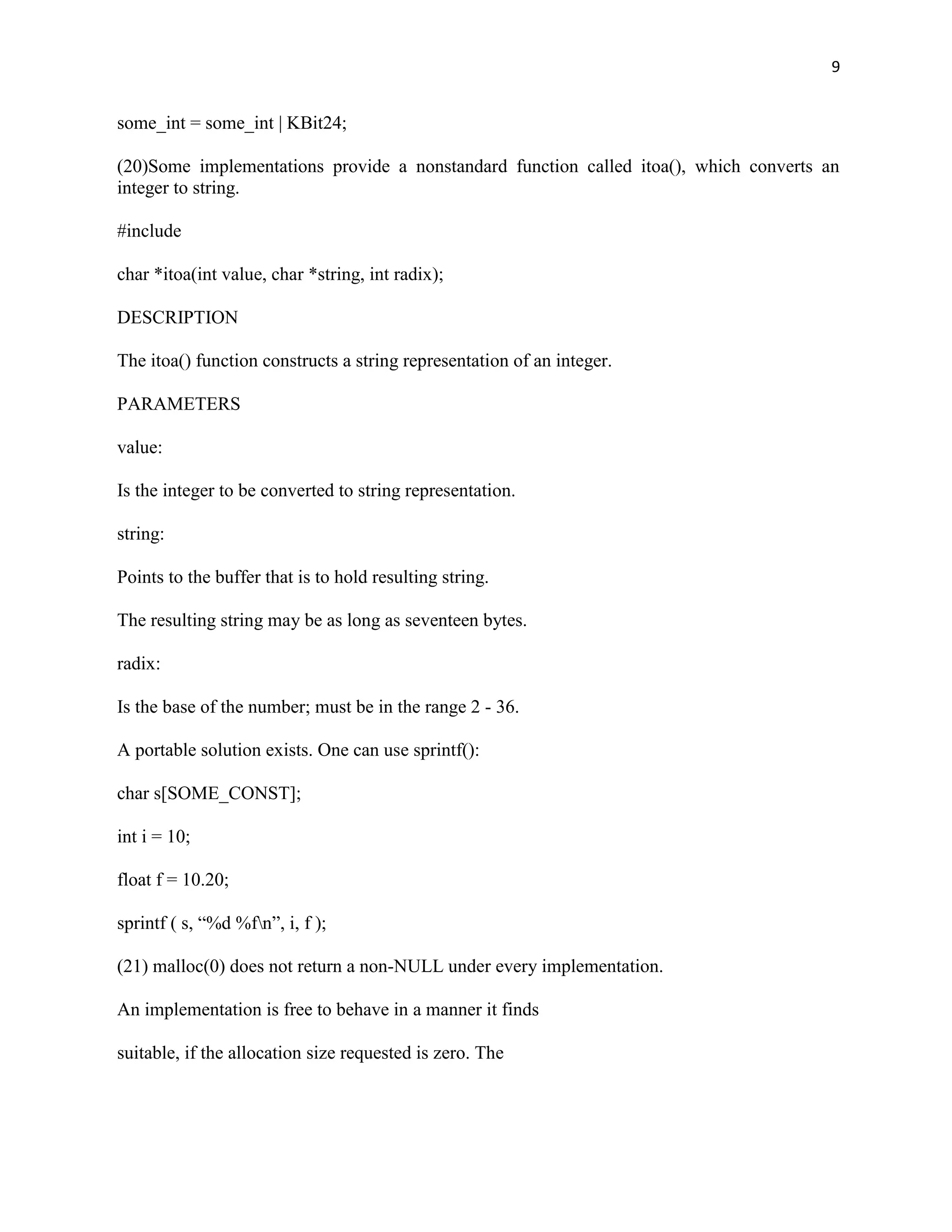 9


some_int = some_int | KBit24;

(20)Some implementations provide a nonstandard function called itoa(), which converts an
integer to string.

#include

char *itoa(int value, char *string, int radix);

DESCRIPTION

The itoa() function constructs a string representation of an integer.

PARAMETERS

value:

Is the integer to be converted to string representation.

string:

Points to the buffer that is to hold resulting string.

The resulting string may be as long as seventeen bytes.

radix:

Is the base of the number; must be in the range 2 - 36.

A portable solution exists. One can use sprintf():

char s[SOME_CONST];

int i = 10;

float f = 10.20;

sprintf ( s, “%d %fn”, i, f );

(21) malloc(0) does not return a non-NULL under every implementation.

An implementation is free to behave in a manner it finds

suitable, if the allocation size requested is zero. The
 