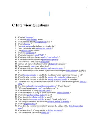 1




C Interview Questions

 1. What is C language ?
 2. What does static variable mean?
 3. What are the different storage classes in C ?
 4. What is hashing ?
 5. Can static variables be declared in a header file ?
 6. Can a variable be both constant and volatile ?
 7. Can include files be nested?
 8. What is a null pointer ?
 9. What is the output of printf("%d") ?
 10. What is the difference between calloc() and malloc() ?
 11. What is the difference between printf() and sprintf() ?
 12. How to reduce a final size of executable ?
 13. Can you tell me how to check whether a linked list is circular ?
 14. Advantages of a macro over a function ?
 15. What is the difference between strings and character arrays ?
 16. Write down the equivalent pointer expression for referring the same element a[i][j][k][l]
     ?
 17. Which bit wise operator is suitable for checking whether a particular bit is on or off ?
 18. Which bit wise operator is suitable for turning off a particular bit in a number ?
 19. Which bit wise operator is suitable for putting on a particular bit in a number ?
 20. Does there exist any other function which can be used to convert an integer or a float to a
     string ?
 21. Why does malloc(0) return valid memory address ? What's the use ?
 22. Difference between const char* p and char const* p
 23. What is the result of using Option Explicit ?
 24. What is the benefit of using an enum rather than a #define constant ?
 25. What is the quickest sorting method to use ?
 26. When should the volatile modifier be used ?
 27. When should the register modifier be used? Does it really help ?
 28. How can you determine the size of an allocated portion of memory ?
 29. What is page thrashing ?
 30. When does the compiler not implicitly generate the address of the first element of an
     array ?
 31. What is the benefit of using #define to declare a constant ?
 32. How can I search for data in a linked list ?
 