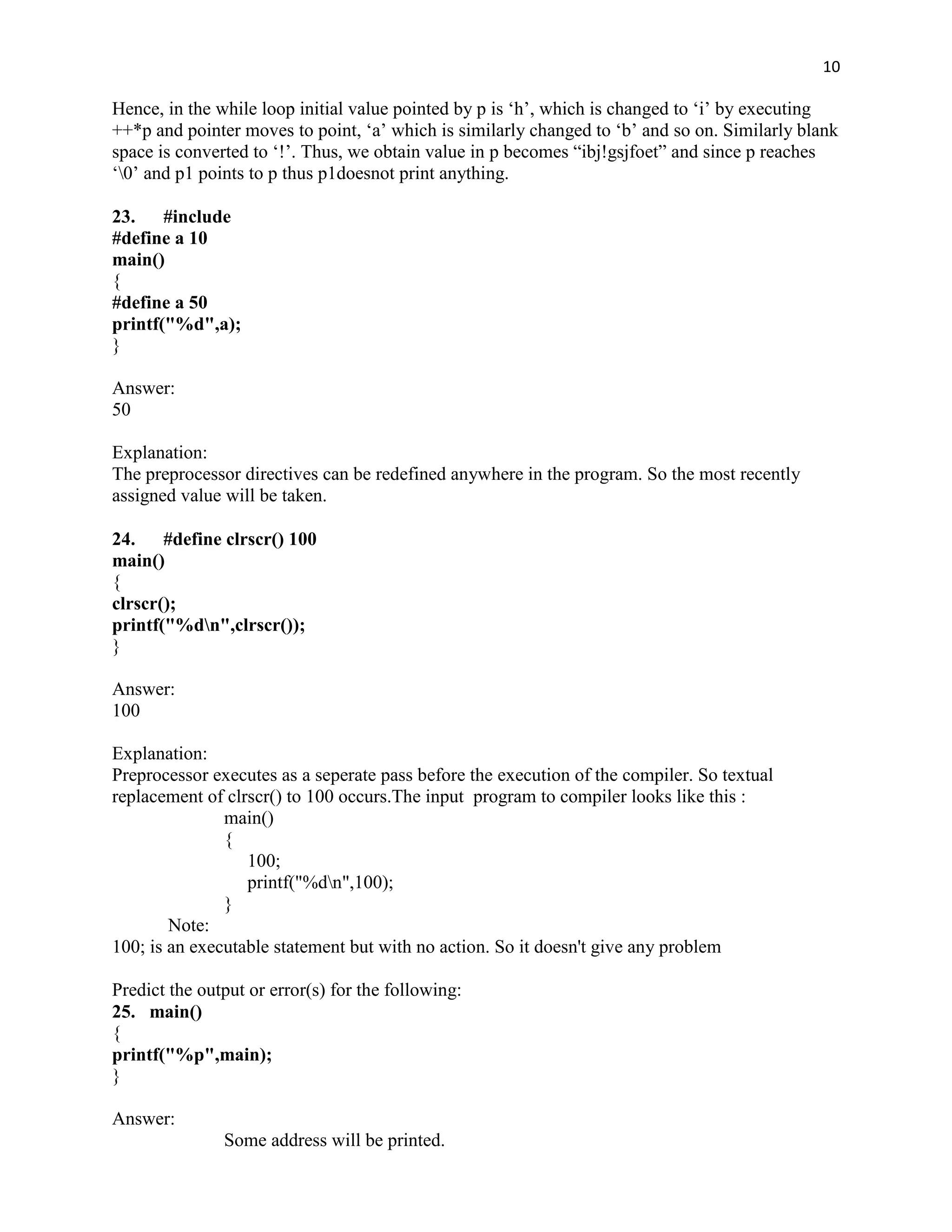 10

Hence, in the while loop initial value pointed by p is „h‟, which is changed to „i‟ by executing
++*p and pointer moves to point, „a‟ which is similarly changed to „b‟ and so on. Similarly blank
space is converted to „!‟. Thus, we obtain value in p becomes “ibj!gsjfoet” and since p reaches
„0‟ and p1 points to p thus p1doesnot print anything.

23. #include
#define a 10
main()
{
#define a 50
printf("%d",a);
}

Answer:
50

Explanation:
The preprocessor directives can be redefined anywhere in the program. So the most recently
assigned value will be taken.

24. #define clrscr() 100
main()
{
clrscr();
printf("%dn",clrscr());
}

Answer:
100

Explanation:
Preprocessor executes as a seperate pass before the execution of the compiler. So textual
replacement of clrscr() to 100 occurs.The input program to compiler looks like this :
               main()
               {
                  100;
                  printf("%dn",100);
               }
        Note:
100; is an executable statement but with no action. So it doesn't give any problem

Predict the output or error(s) for the following:
25. main()
{
printf("%p",main);
}

Answer:
               Some address will be printed.
 