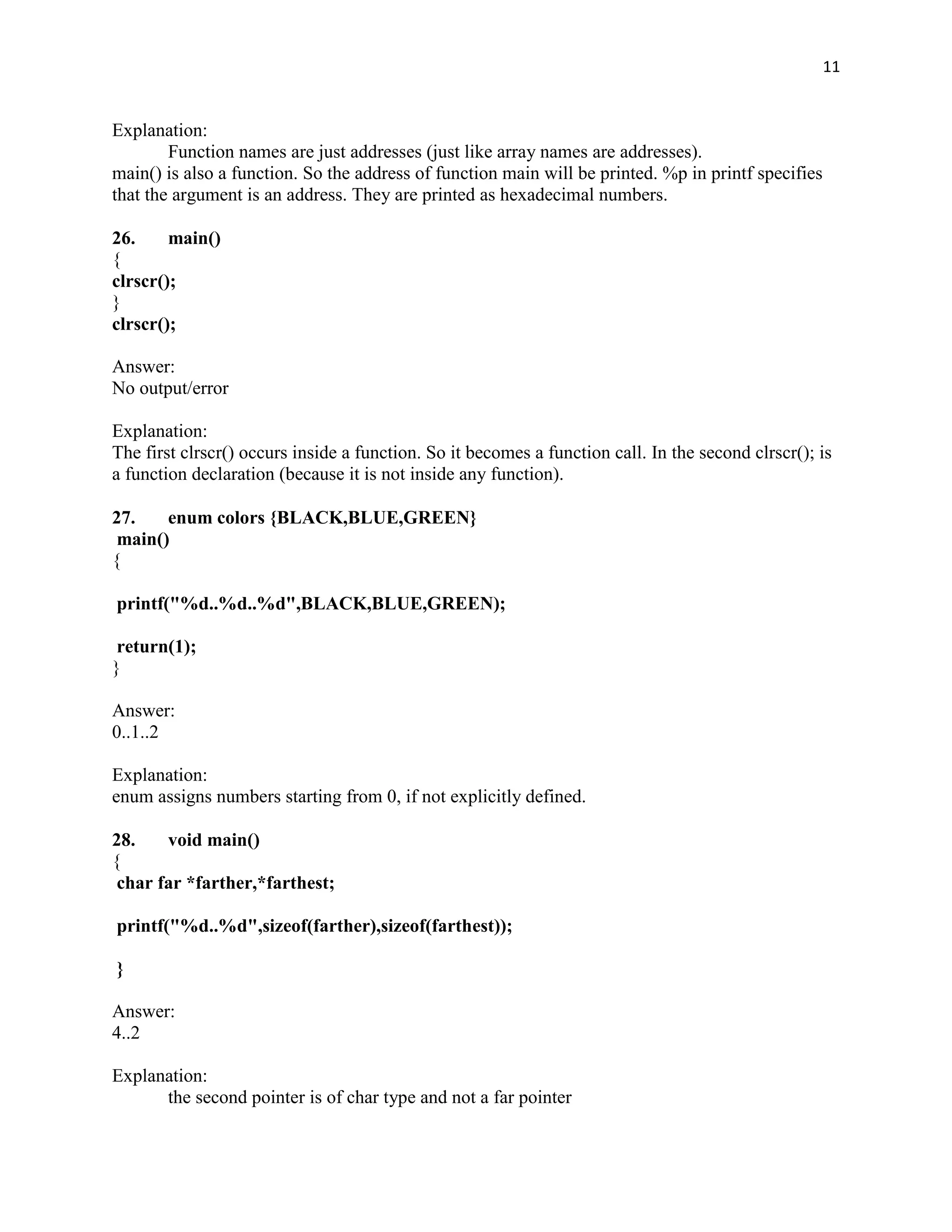 11


Explanation:
        Function names are just addresses (just like array names are addresses).
main() is also a function. So the address of function main will be printed. %p in printf specifies
that the argument is an address. They are printed as hexadecimal numbers.

26.     main()
{
clrscr();
}
clrscr();

Answer:
No output/error

Explanation:
The first clrscr() occurs inside a function. So it becomes a function call. In the second clrscr(); is
a function declaration (because it is not inside any function).

27.    enum colors {BLACK,BLUE,GREEN}
 main()
{

printf("%d..%d..%d",BLACK,BLUE,GREEN);

 return(1);
}

Answer:
0..1..2

Explanation:
enum assigns numbers starting from 0, if not explicitly defined.

28.    void main()
{
 char far *farther,*farthest;

printf("%d..%d",sizeof(farther),sizeof(farthest));

}

Answer:
4..2

Explanation:
      the second pointer is of char type and not a far pointer
 