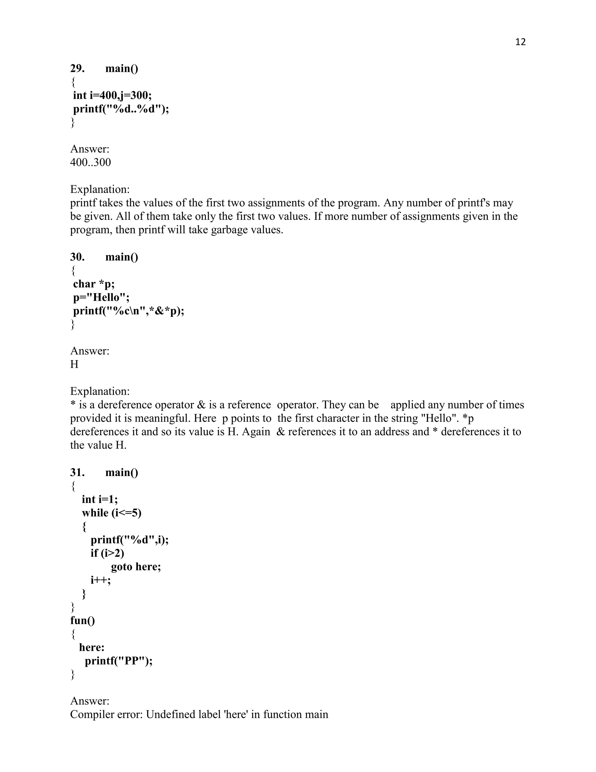 12

29.     main()
{
 int i=400,j=300;
 printf("%d..%d");
}

Answer:
400..300

Explanation:
printf takes the values of the first two assignments of the program. Any number of printf's may
be given. All of them take only the first two values. If more number of assignments given in the
program, then printf will take garbage values.

30.     main()
{
 char *p;
 p="Hello";
 printf("%cn",*&*p);
}

Answer:
H

Explanation:
* is a dereference operator & is a reference operator. They can be applied any number of times
provided it is meaningful. Here p points to the first character in the string "Hello". *p
dereferences it and so its value is H. Again & references it to an address and * dereferences it to
the value H.

31.      main()
{
  int i=1;
  while (i<=5)
  {
     printf("%d",i);
     if (i>2)
          goto here;
     i++;
  }
}
fun()
{
  here:
    printf("PP");
}

Answer:
Compiler error: Undefined label 'here' in function main
 