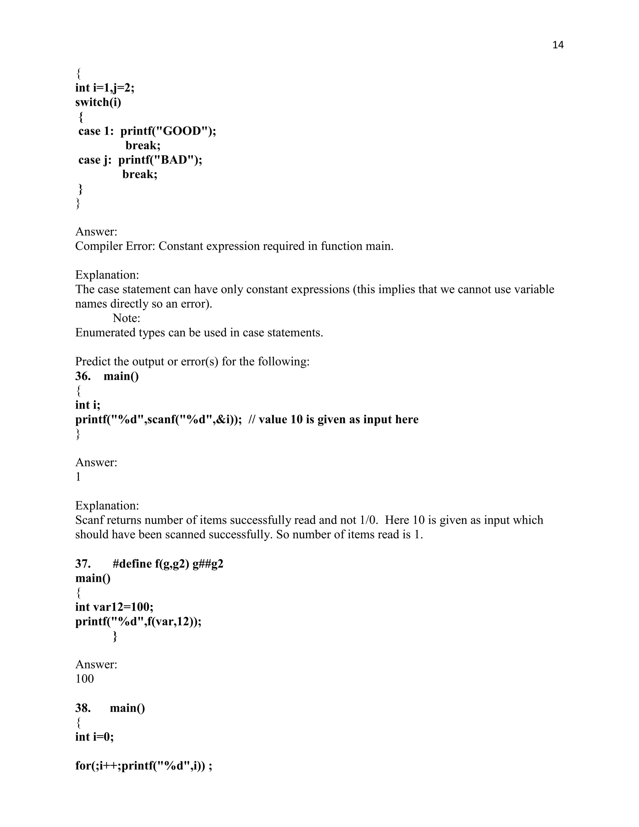 14

{
int i=1,j=2;
switch(i)
 {
 case 1: printf("GOOD");
          break;
 case j: printf("BAD");
          break;
 }
}

Answer:
Compiler Error: Constant expression required in function main.

Explanation:
The case statement can have only constant expressions (this implies that we cannot use variable
names directly so an error).
       Note:
Enumerated types can be used in case statements.

Predict the output or error(s) for the following:
36. main()
{
int i;
printf("%d",scanf("%d",&i)); // value 10 is given as input here
}

Answer:
1

Explanation:
Scanf returns number of items successfully read and not 1/0. Here 10 is given as input which
should have been scanned successfully. So number of items read is 1.

37.    #define f(g,g2) g##g2
main()
{
int var12=100;
printf("%d",f(var,12));
       }

Answer:
100

38. main()
{
int i=0;

for(;i++;printf("%d",i)) ;
 