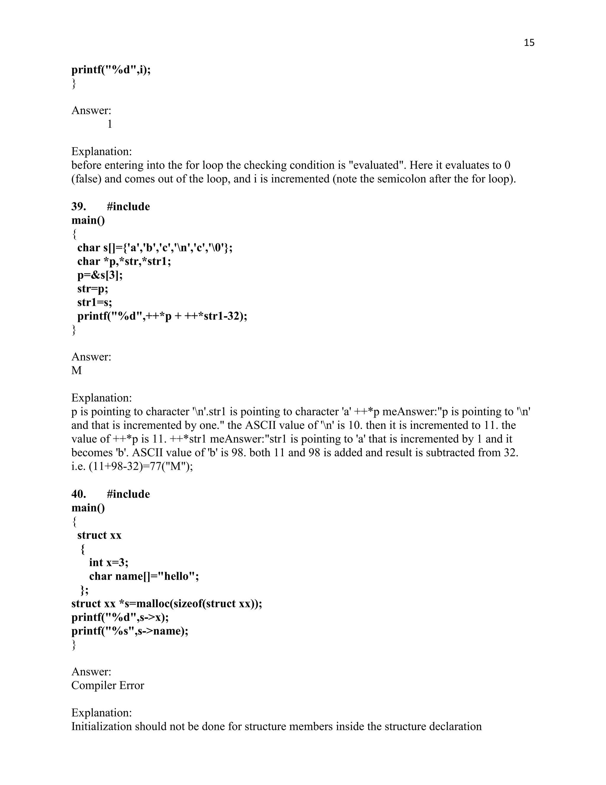15

printf("%d",i);
}

Answer:
      1

Explanation:
before entering into the for loop the checking condition is "evaluated". Here it evaluates to 0
(false) and comes out of the loop, and i is incremented (note the semicolon after the for loop).

39.     #include
main()
{
  char s[]={'a','b','c','n','c','0'};
  char *p,*str,*str1;
  p=&s[3];
  str=p;
  str1=s;
  printf("%d",++*p + ++*str1-32);
}

Answer:
M

Explanation:
p is pointing to character 'n'.str1 is pointing to character 'a' ++*p meAnswer:"p is pointing to 'n'
and that is incremented by one." the ASCII value of 'n' is 10. then it is incremented to 11. the
value of ++*p is 11. ++*str1 meAnswer:"str1 is pointing to 'a' that is incremented by 1 and it
becomes 'b'. ASCII value of 'b' is 98. both 11 and 98 is added and result is subtracted from 32.
i.e. (11+98-32)=77("M");

40.       #include
main()
{
  struct xx
   {
      int x=3;
      char name[]="hello";
   };
struct xx *s=malloc(sizeof(struct xx));
printf("%d",s->x);
printf("%s",s->name);
}

Answer:
Compiler Error

Explanation:
Initialization should not be done for structure members inside the structure declaration
 