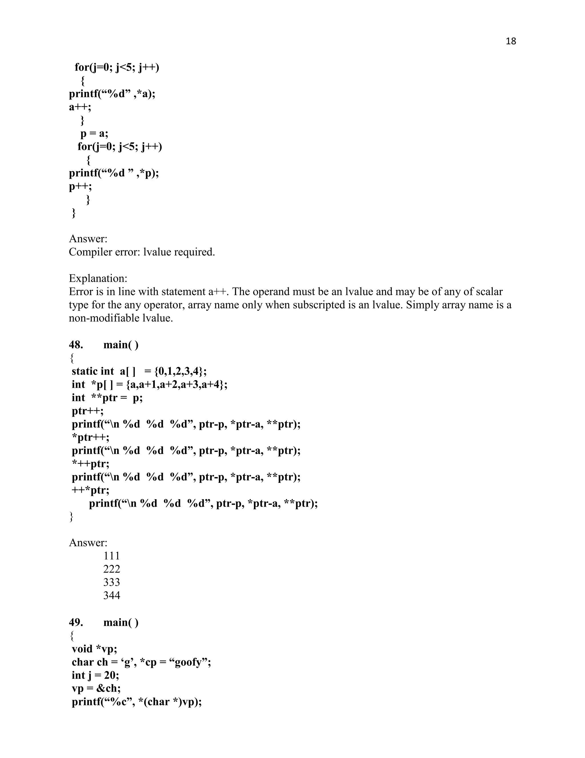 18

  for(j=0; j<5; j++)
    {
printf(“%d” ,*a);
a++;
    }
    p = a;
   for(j=0; j<5; j++)
      {
printf(“%d ” ,*p);
p++;
      }
 }

Answer:
Compiler error: lvalue required.

Explanation:
Error is in line with statement a++. The operand must be an lvalue and may be of any of scalar
type for the any operator, array name only when subscripted is an lvalue. Simply array name is a
non-modifiable lvalue.

48.      main( )
{
 static int a[ ] = {0,1,2,3,4};
 int *p[ ] = {a,a+1,a+2,a+3,a+4};
 int **ptr = p;
 ptr++;
 printf(“n %d %d %d”, ptr-p, *ptr-a, **ptr);
 *ptr++;
 printf(“n %d %d %d”, ptr-p, *ptr-a, **ptr);
 *++ptr;
 printf(“n %d %d %d”, ptr-p, *ptr-a, **ptr);
 ++*ptr;
     printf(“n %d %d %d”, ptr-p, *ptr-a, **ptr);
}

Answer:
      111
      222
      333
      344

49.      main( )
{
 void *vp;
 char ch = „g‟, *cp = “goofy”;
 int j = 20;
 vp = &ch;
 printf(“%c”, *(char *)vp);
 