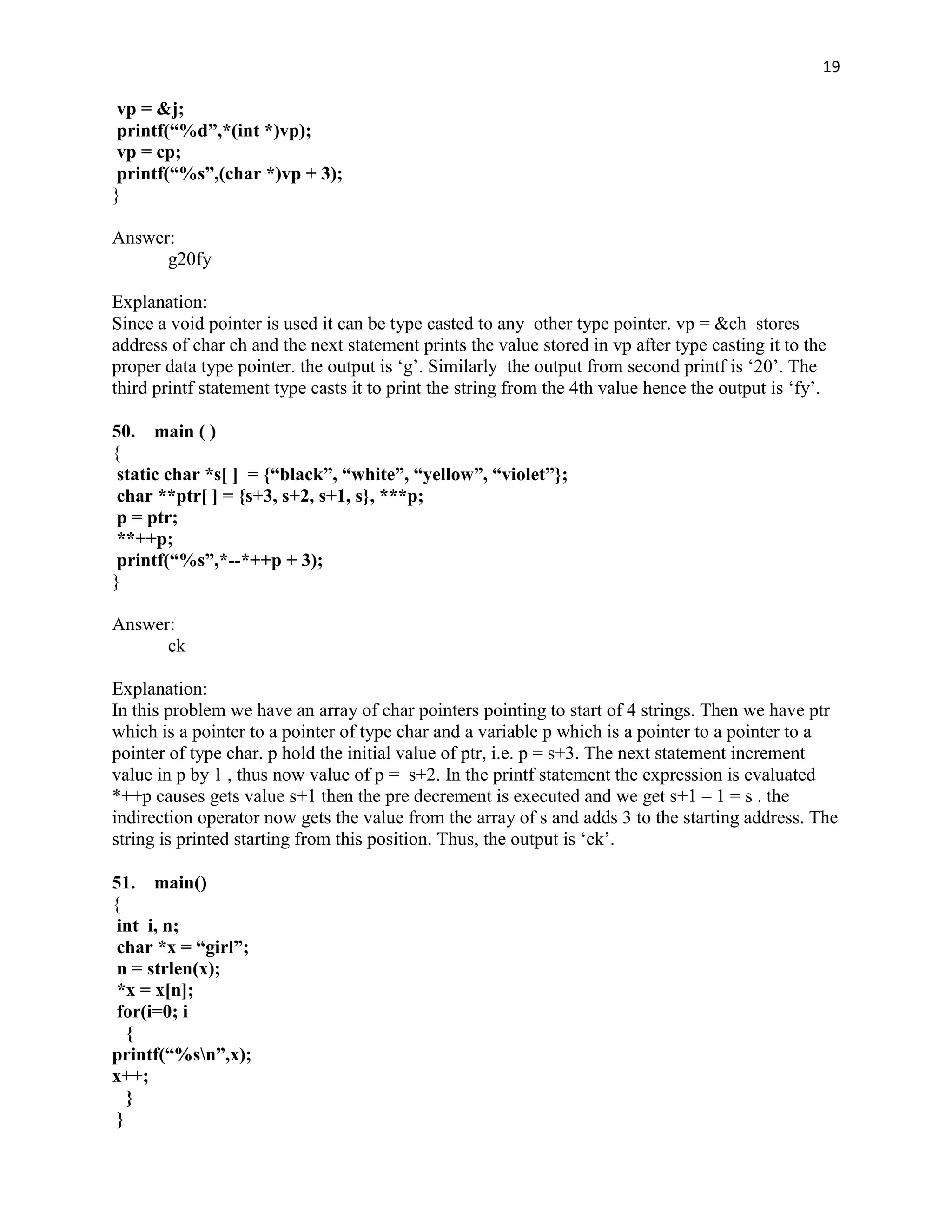 19

 vp = &j;
 printf(“%d”,*(int *)vp);
 vp = cp;
 printf(“%s”,(char *)vp + 3);
}

Answer:
      g20fy

Explanation:
Since a void pointer is used it can be type casted to any other type pointer. vp = &ch stores
address of char ch and the next statement prints the value stored in vp after type casting it to the
proper data type pointer. the output is „g‟. Similarly the output from second printf is „20‟. The
third printf statement type casts it to print the string from the 4th value hence the output is „fy‟.

50. main ( )
{
 static char *s[ ] = {“black”, “white”, “yellow”, “violet”};
 char **ptr[ ] = {s+3, s+2, s+1, s}, ***p;
 p = ptr;
 **++p;
 printf(“%s”,*--*++p + 3);
}

Answer:
      ck

Explanation:
In this problem we have an array of char pointers pointing to start of 4 strings. Then we have ptr
which is a pointer to a pointer of type char and a variable p which is a pointer to a pointer to a
pointer of type char. p hold the initial value of ptr, i.e. p = s+3. The next statement increment
value in p by 1 , thus now value of p = s+2. In the printf statement the expression is evaluated
*++p causes gets value s+1 then the pre decrement is executed and we get s+1 – 1 = s . the
indirection operator now gets the value from the array of s and adds 3 to the starting address. The
string is printed starting from this position. Thus, the output is „ck‟.

51. main()
{
 int i, n;
 char *x = “girl”;
 n = strlen(x);
 *x = x[n];
 for(i=0; i
   {
printf(“%sn”,x);
x++;
   }
 }
 
