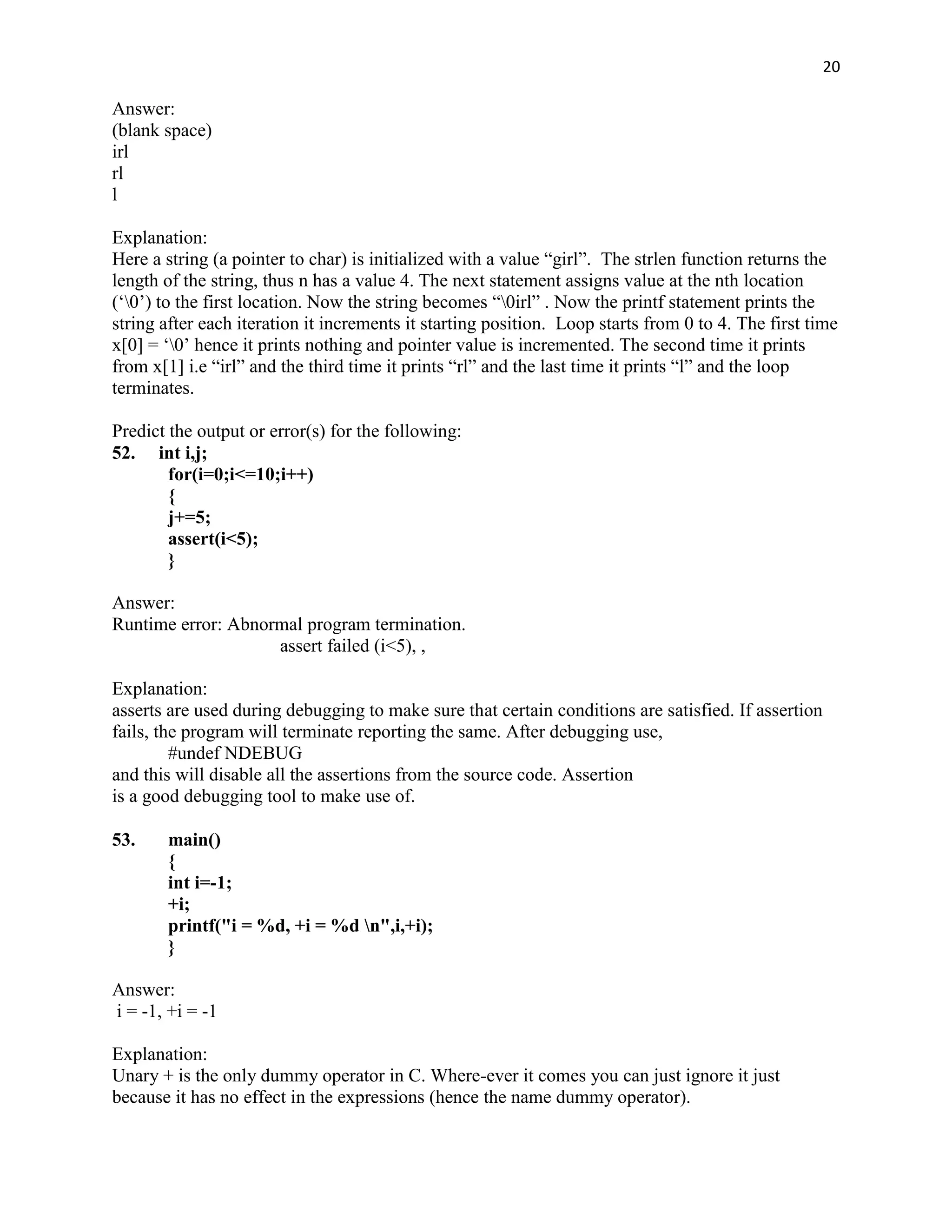 20

Answer:
(blank space)
irl
rl
l

Explanation:
Here a string (a pointer to char) is initialized with a value “girl”. The strlen function returns the
length of the string, thus n has a value 4. The next statement assigns value at the nth location
(„0‟) to the first location. Now the string becomes “0irl” . Now the printf statement prints the
string after each iteration it increments it starting position. Loop starts from 0 to 4. The first time
x[0] = „0‟ hence it prints nothing and pointer value is incremented. The second time it prints
from x[1] i.e “irl” and the third time it prints “rl” and the last time it prints “l” and the loop
terminates.

Predict the output or error(s) for the following:
52. int i,j;
        for(i=0;i<=10;i++)
        {
        j+=5;
        assert(i<5);
        }

Answer:
Runtime error: Abnormal program termination.
                    assert failed (i<5), ,

Explanation:
asserts are used during debugging to make sure that certain conditions are satisfied. If assertion
fails, the program will terminate reporting the same. After debugging use,
         #undef NDEBUG
and this will disable all the assertions from the source code. Assertion
is a good debugging tool to make use of.

53.    main()
       {
       int i=-1;
       +i;
       printf("i = %d, +i = %d n",i,+i);
       }

Answer:
i = -1, +i = -1

Explanation:
Unary + is the only dummy operator in C. Where-ever it comes you can just ignore it just
because it has no effect in the expressions (hence the name dummy operator).
 