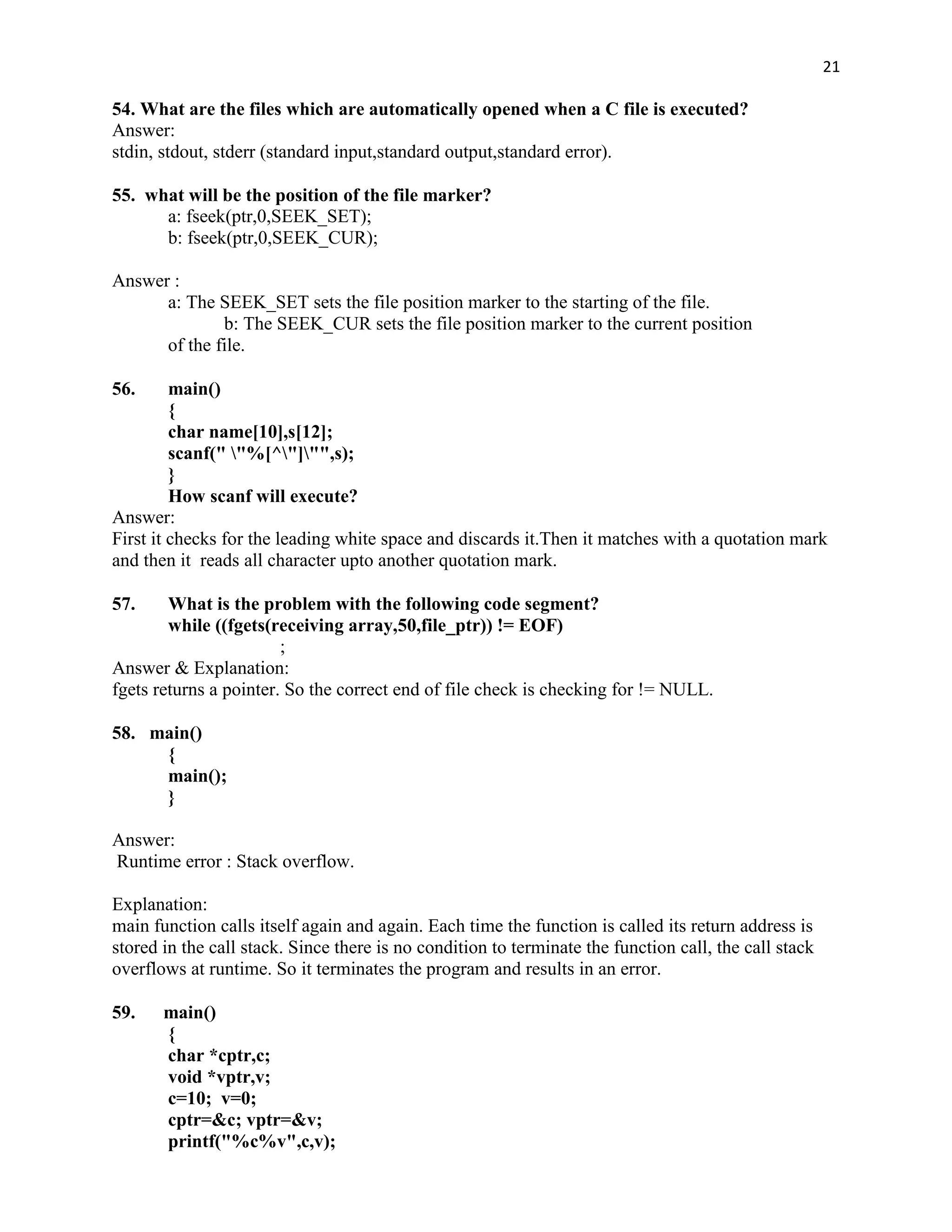 21

54. What are the files which are automatically opened when a C file is executed?
Answer:
stdin, stdout, stderr (standard input,standard output,standard error).

55. what will be the position of the file marker?
      a: fseek(ptr,0,SEEK_SET);
      b: fseek(ptr,0,SEEK_CUR);

Answer :
      a: The SEEK_SET sets the file position marker to the starting of the file.
              b: The SEEK_CUR sets the file position marker to the current position
      of the file.

56.      main()
         {
         char name[10],s[12];
         scanf(" "%[^"]"",s);
         }
         How scanf will execute?
Answer:
First it checks for the leading white space and discards it.Then it matches with a quotation mark
and then it reads all character upto another quotation mark.

57.     What is the problem with the following code segment?
        while ((fgets(receiving array,50,file_ptr)) != EOF)
                        ;
Answer & Explanation:
fgets returns a pointer. So the correct end of file check is checking for != NULL.

58. main()
     {
     main();
     }

Answer:
Runtime error : Stack overflow.

Explanation:
main function calls itself again and again. Each time the function is called its return address is
stored in the call stack. Since there is no condition to terminate the function call, the call stack
overflows at runtime. So it terminates the program and results in an error.

59.    main()
       {
       char *cptr,c;
       void *vptr,v;
       c=10; v=0;
       cptr=&c; vptr=&v;
       printf("%c%v",c,v);
 