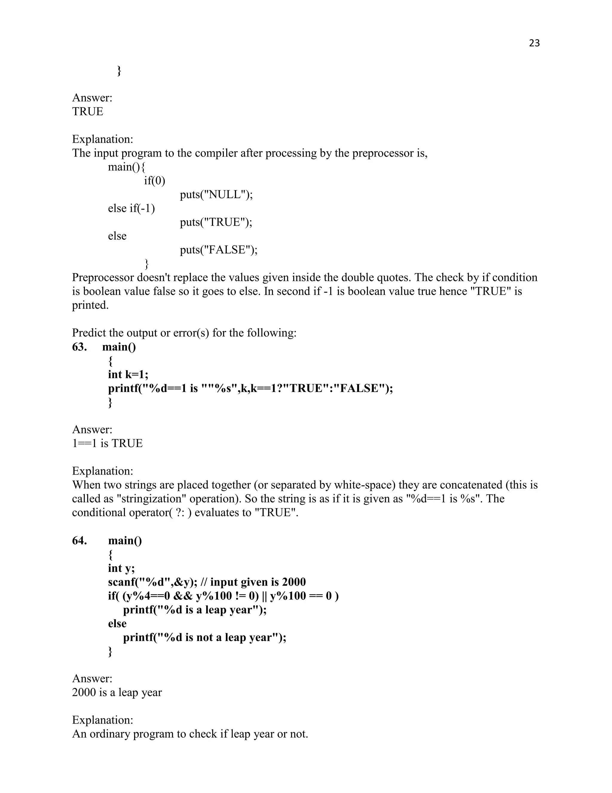 23

          }

Answer:
TRUE

Explanation:
The input program to the compiler after processing by the preprocessor is,
        main(){
                 if(0)
                       puts("NULL");
        else if(-1)
                       puts("TRUE");
        else
                       puts("FALSE");
                 }
Preprocessor doesn't replace the values given inside the double quotes. The check by if condition
is boolean value false so it goes to else. In second if -1 is boolean value true hence "TRUE" is
printed.

Predict the output or error(s) for the following:
63. main()
        {
        int k=1;
        printf("%d==1 is ""%s",k,k==1?"TRUE":"FALSE");
        }

Answer:
1==1 is TRUE

Explanation:
When two strings are placed together (or separated by white-space) they are concatenated (this is
called as "stringization" operation). So the string is as if it is given as "%d==1 is %s". The
conditional operator( ?: ) evaluates to "TRUE".

64.    main()
       {
       int y;
       scanf("%d",&y); // input given is 2000
       if( (y%4==0 && y%100 != 0) || y%100 == 0 )
           printf("%d is a leap year");
       else
           printf("%d is not a leap year");
       }

Answer:
2000 is a leap year

Explanation:
An ordinary program to check if leap year or not.
 
