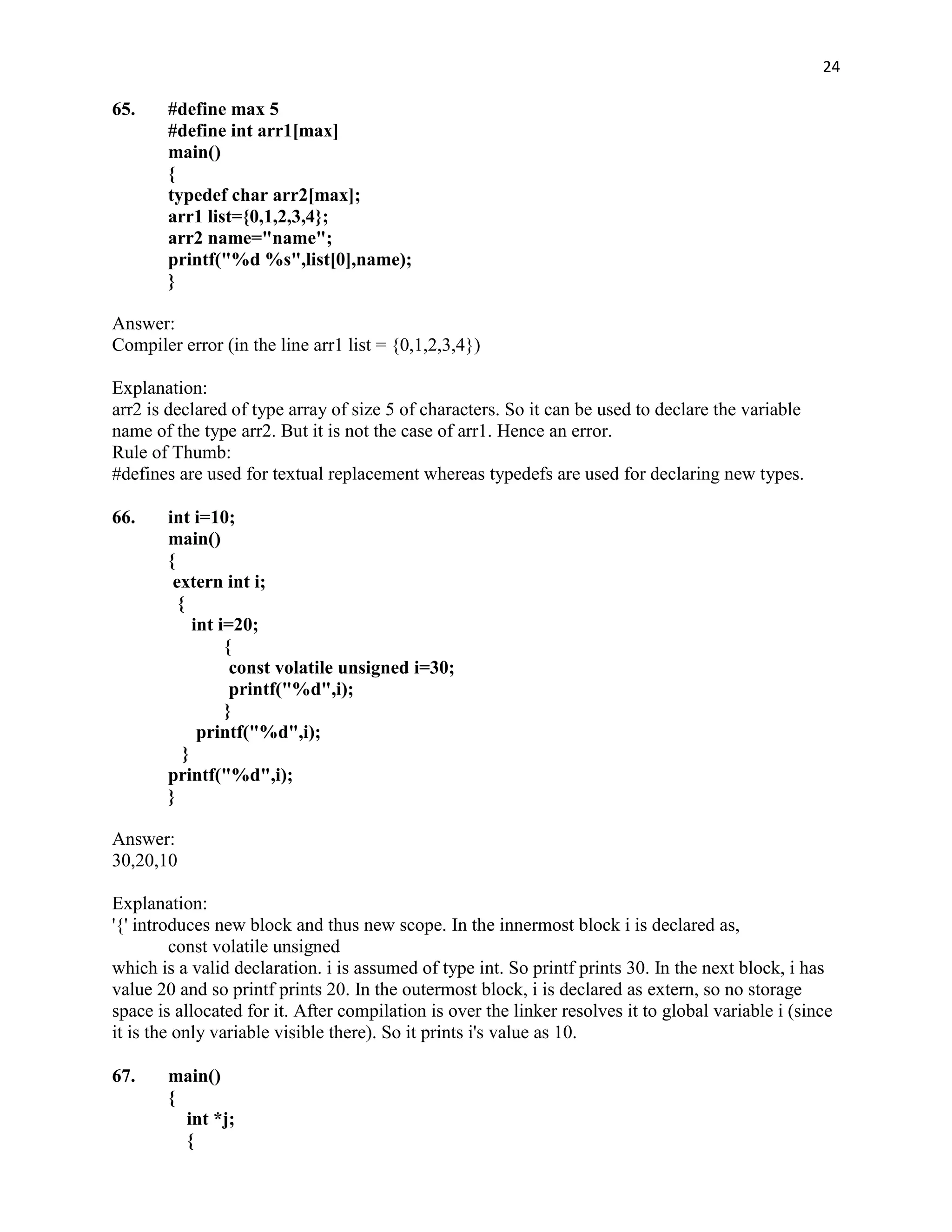 24

65.     #define max 5
        #define int arr1[max]
        main()
        {
        typedef char arr2[max];
        arr1 list={0,1,2,3,4};
        arr2 name="name";
        printf("%d %s",list[0],name);
        }

Answer:
Compiler error (in the line arr1 list = {0,1,2,3,4})

Explanation:
arr2 is declared of type array of size 5 of characters. So it can be used to declare the variable
name of the type arr2. But it is not the case of arr1. Hence an error.
Rule of Thumb:
#defines are used for textual replacement whereas typedefs are used for declaring new types.

66.     int i=10;
        main()
        {
         extern int i;
          {
             int i=20;
                  {
                   const volatile unsigned i=30;
                   printf("%d",i);
                  }
              printf("%d",i);
           }
        printf("%d",i);
        }

Answer:
30,20,10

Explanation:
'{' introduces new block and thus new scope. In the innermost block i is declared as,
         const volatile unsigned
which is a valid declaration. i is assumed of type int. So printf prints 30. In the next block, i has
value 20 and so printf prints 20. In the outermost block, i is declared as extern, so no storage
space is allocated for it. After compilation is over the linker resolves it to global variable i (since
it is the only variable visible there). So it prints i's value as 10.

67.     main()
        {
          int *j;
          {
 