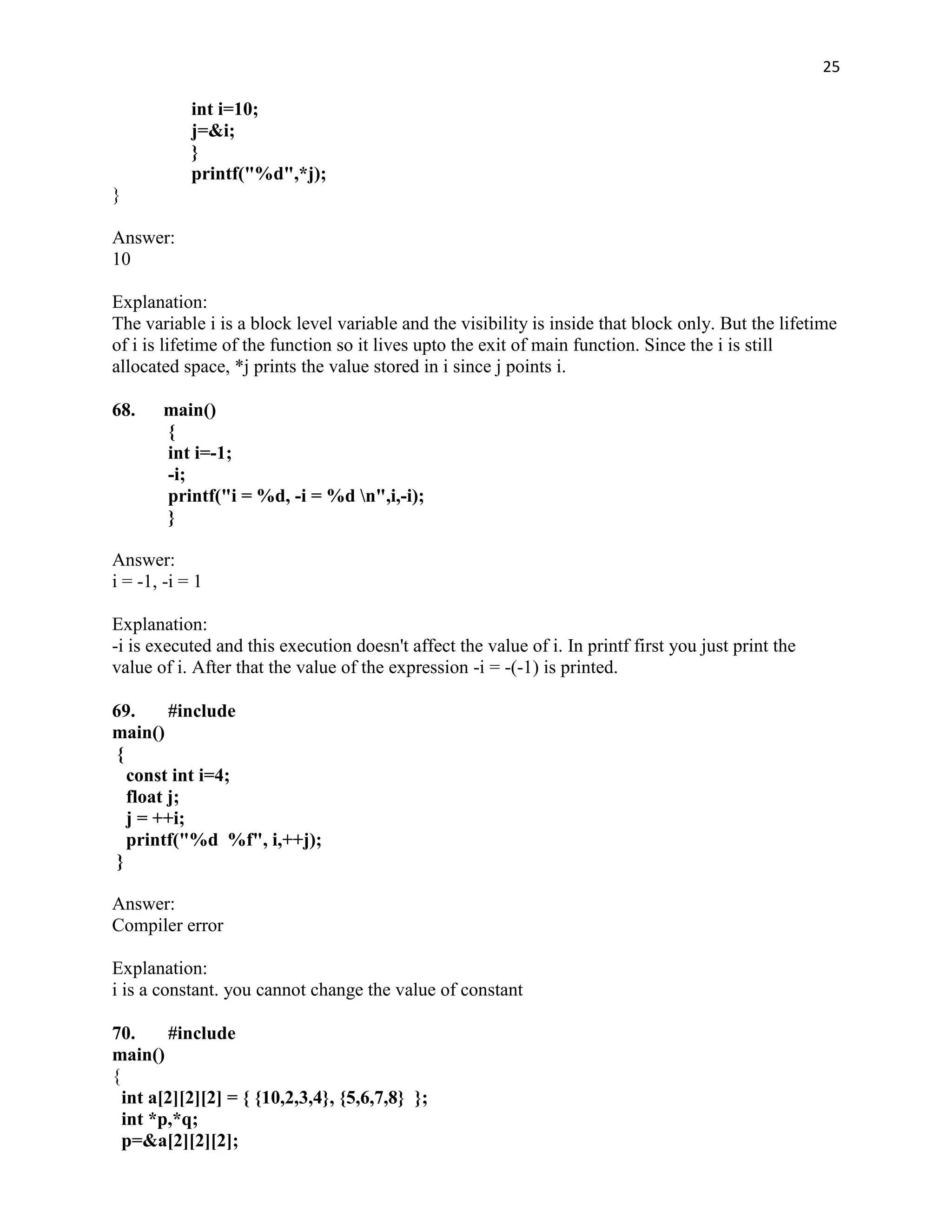 25

            int i=10;
            j=&i;
            }
            printf("%d",*j);
}

Answer:
10

Explanation:
The variable i is a block level variable and the visibility is inside that block only. But the lifetime
of i is lifetime of the function so it lives upto the exit of main function. Since the i is still
allocated space, *j prints the value stored in i since j points i.

68.    main()
       {
       int i=-1;
       -i;
       printf("i = %d, -i = %d n",i,-i);
       }

Answer:
i = -1, -i = 1

Explanation:
-i is executed and this execution doesn't affect the value of i. In printf first you just print the
value of i. After that the value of the expression -i = -(-1) is printed.

69.      #include
main()
 {
   const int i=4;
   float j;
   j = ++i;
   printf("%d %f", i,++j);
 }

Answer:
Compiler error

Explanation:
i is a constant. you cannot change the value of constant

70.      #include
main()
{
  int a[2][2][2] = { {10,2,3,4}, {5,6,7,8} };
  int *p,*q;
  p=&a[2][2][2];
 