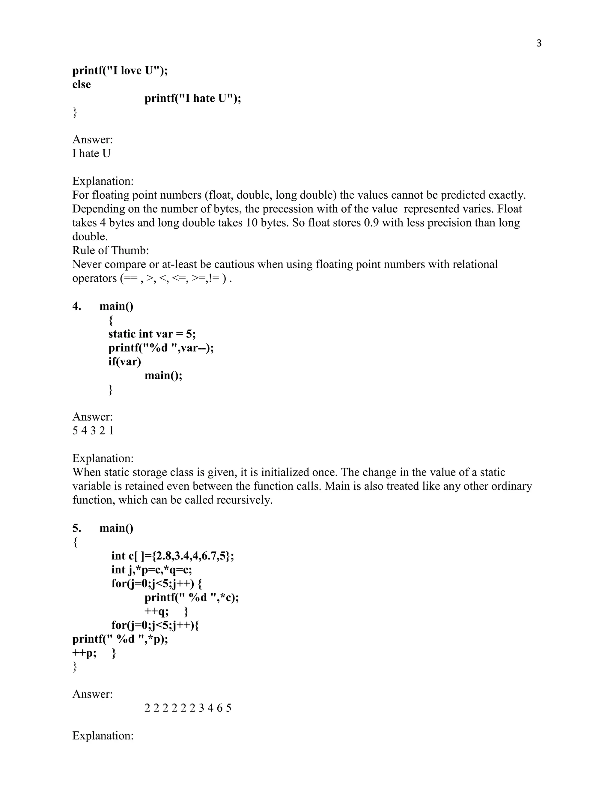 3

printf("I love U");
else
               printf("I hate U");
}

Answer:
I hate U

Explanation:
For floating point numbers (float, double, long double) the values cannot be predicted exactly.
Depending on the number of bytes, the precession with of the value represented varies. Float
takes 4 bytes and long double takes 10 bytes. So float stores 0.9 with less precision than long
double.
Rule of Thumb:
Never compare or at-least be cautious when using floating point numbers with relational
operators (== , >, <, <=, >=,!= ) .

4.   main()
      {
      static int var = 5;
      printf("%d ",var--);
      if(var)
              main();
      }

Answer:
54321

Explanation:
When static storage class is given, it is initialized once. The change in the value of a static
variable is retained even between the function calls. Main is also treated like any other ordinary
function, which can be called recursively.

5.   main()
{
        int c[ ]={2.8,3.4,4,6.7,5};
        int j,*p=c,*q=c;
        for(j=0;j<5;j++) {
                printf(" %d ",*c);
                ++q; }
        for(j=0;j<5;j++){
printf(" %d ",*p);
++p; }
}

Answer:
               2222223465

Explanation:
 