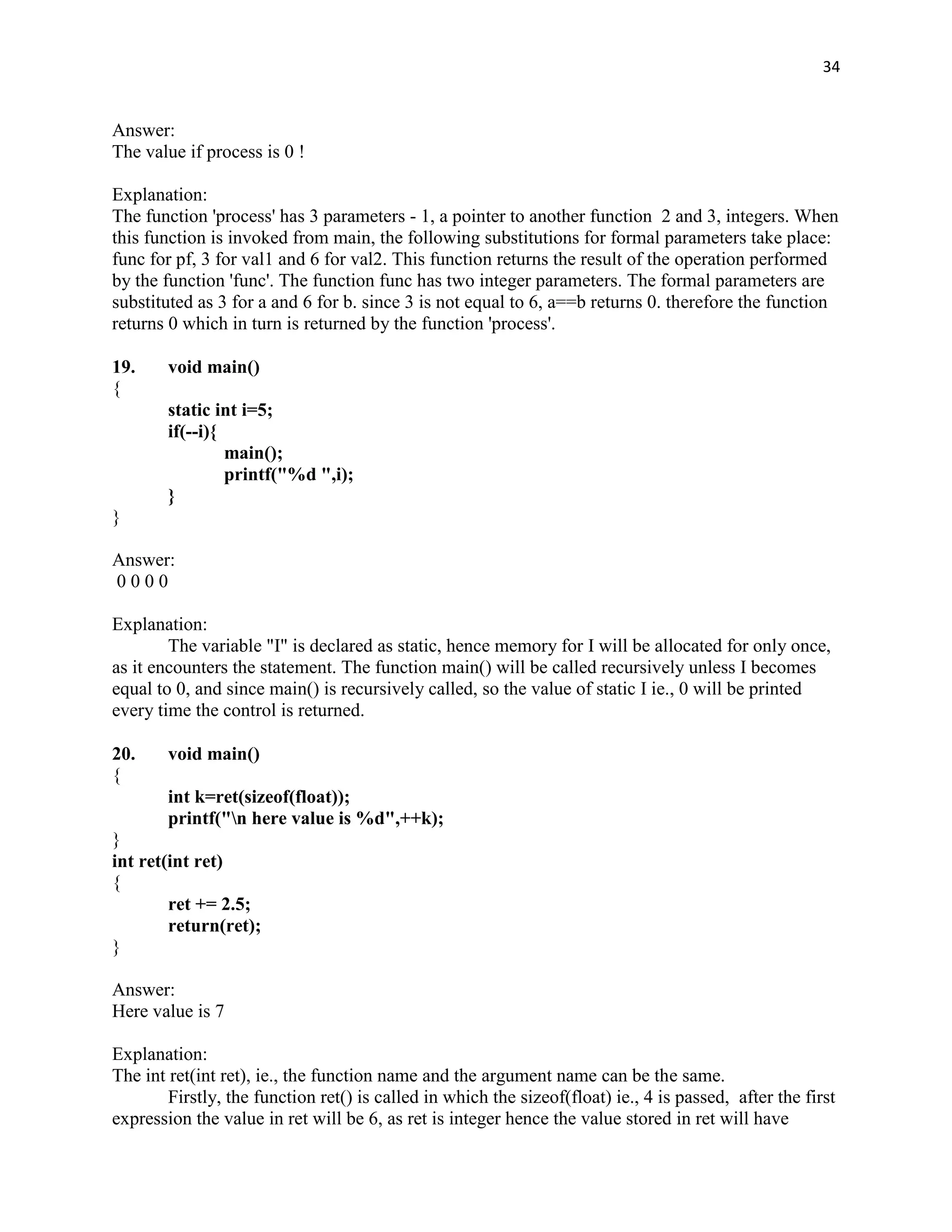 34


Answer:
The value if process is 0 !

Explanation:
The function 'process' has 3 parameters - 1, a pointer to another function 2 and 3, integers. When
this function is invoked from main, the following substitutions for formal parameters take place:
func for pf, 3 for val1 and 6 for val2. This function returns the result of the operation performed
by the function 'func'. The function func has two integer parameters. The formal parameters are
substituted as 3 for a and 6 for b. since 3 is not equal to 6, a==b returns 0. therefore the function
returns 0 which in turn is returned by the function 'process'.

19.     void main()
{
        static int i=5;
        if(--i){
                 main();
                 printf("%d ",i);
        }
}

Answer:
0000

Explanation:
        The variable "I" is declared as static, hence memory for I will be allocated for only once,
as it encounters the statement. The function main() will be called recursively unless I becomes
equal to 0, and since main() is recursively called, so the value of static I ie., 0 will be printed
every time the control is returned.

20.     void main()
{
        int k=ret(sizeof(float));
        printf("n here value is %d",++k);
}
int ret(int ret)
{
        ret += 2.5;
        return(ret);
}

Answer:
Here value is 7

Explanation:
The int ret(int ret), ie., the function name and the argument name can be the same.
        Firstly, the function ret() is called in which the sizeof(float) ie., 4 is passed, after the first
expression the value in ret will be 6, as ret is integer hence the value stored in ret will have
 