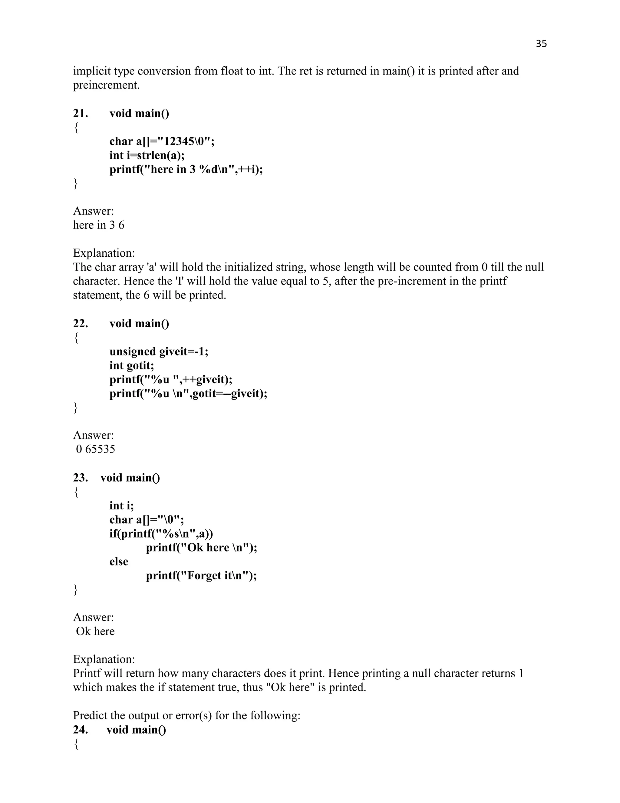 35

implicit type conversion from float to int. The ret is returned in main() it is printed after and
preincrement.

21.    void main()
{
       char a[]="123450";
       int i=strlen(a);
       printf("here in 3 %dn",++i);
}

Answer:
here in 3 6

Explanation:
The char array 'a' will hold the initialized string, whose length will be counted from 0 till the null
character. Hence the 'I' will hold the value equal to 5, after the pre-increment in the printf
statement, the 6 will be printed.

22.    void main()
{
       unsigned giveit=-1;
       int gotit;
       printf("%u ",++giveit);
       printf("%u n",gotit=--giveit);
}

Answer:
0 65535

23.   void main()
{
       int i;
       char a[]="0";
       if(printf("%sn",a))
               printf("Ok here n");
       else
               printf("Forget itn");
}

Answer:
Ok here

Explanation:
Printf will return how many characters does it print. Hence printing a null character returns 1
which makes the if statement true, thus "Ok here" is printed.

Predict the output or error(s) for the following:
24. void main()
{
 