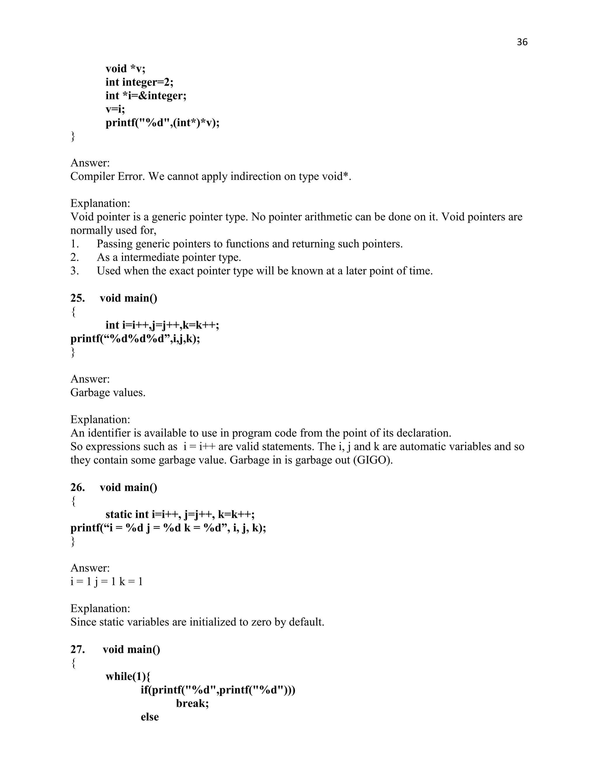 36

        void *v;
        int integer=2;
        int *i=&integer;
        v=i;
        printf("%d",(int*)*v);
}

Answer:
Compiler Error. We cannot apply indirection on type void*.

Explanation:
Void pointer is a generic pointer type. No pointer arithmetic can be done on it. Void pointers are
normally used for,
1.   Passing generic pointers to functions and returning such pointers.
2.   As a intermediate pointer type.
3.   Used when the exact pointer type will be known at a later point of time.

25.   void main()
{
       int i=i++,j=j++,k=k++;
printf(“%d%d%d”,i,j,k);
}

Answer:
Garbage values.

Explanation:
An identifier is available to use in program code from the point of its declaration.
So expressions such as i = i++ are valid statements. The i, j and k are automatic variables and so
they contain some garbage value. Garbage in is garbage out (GIGO).

26.   void main()
{
       static int i=i++, j=j++, k=k++;
printf(“i = %d j = %d k = %d”, i, j, k);
}

Answer:
i=1j=1k=1

Explanation:
Since static variables are initialized to zero by default.

27.    void main()
{
        while(1){
               if(printf("%d",printf("%d")))
                       break;
               else
 