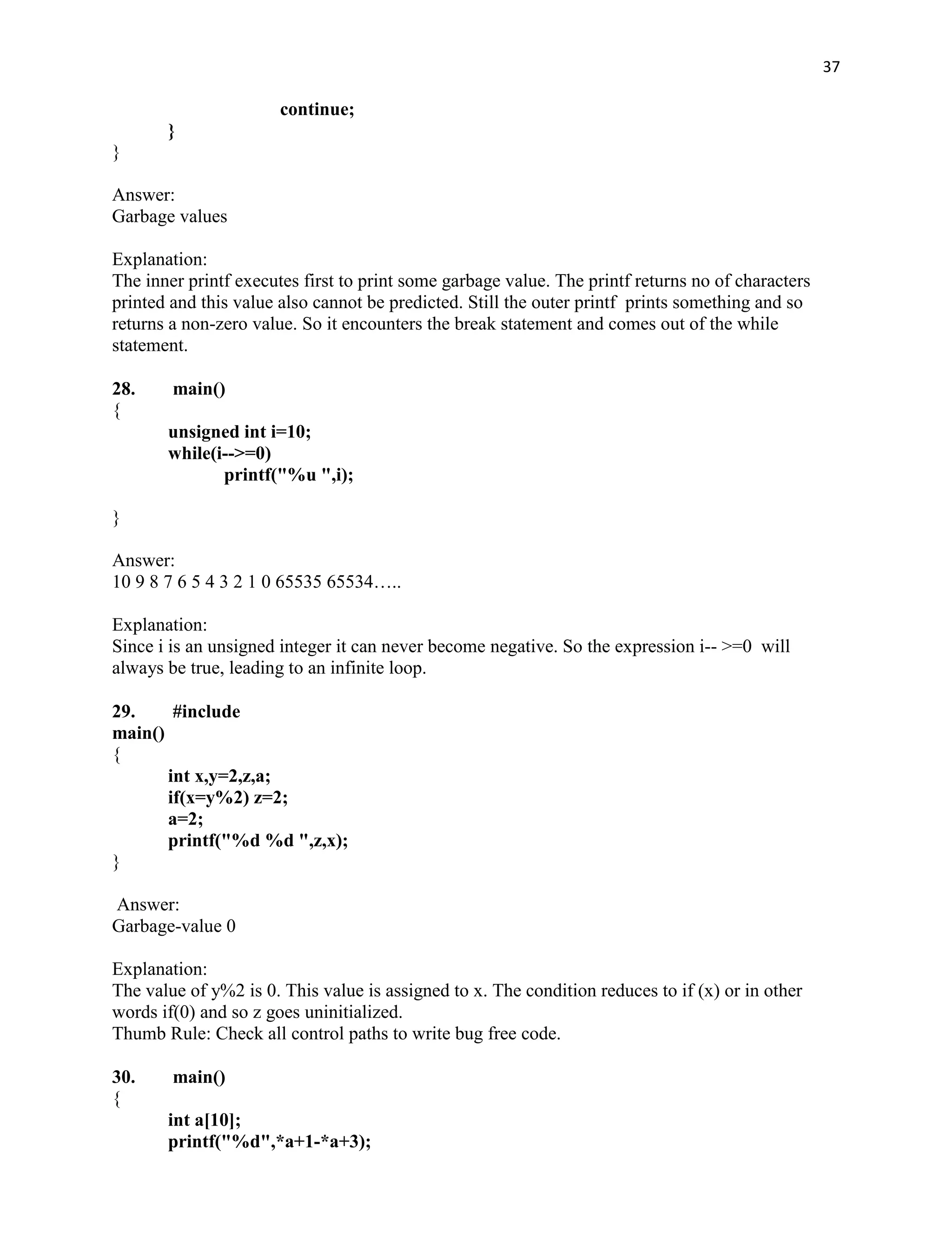 37

                       continue;
       }
}

Answer:
Garbage values

Explanation:
The inner printf executes first to print some garbage value. The printf returns no of characters
printed and this value also cannot be predicted. Still the outer printf prints something and so
returns a non-zero value. So it encounters the break statement and comes out of the while
statement.

28.     main()
{
       unsigned int i=10;
       while(i-->=0)
              printf("%u ",i);

}

Answer:
10 9 8 7 6 5 4 3 2 1 0 65535 65534…..

Explanation:
Since i is an unsigned integer it can never become negative. So the expression i-- >=0 will
always be true, leading to an infinite loop.

29.     #include
main()
{
       int x,y=2,z,a;
       if(x=y%2) z=2;
       a=2;
       printf("%d %d ",z,x);
}

Answer:
Garbage-value 0

Explanation:
The value of y%2 is 0. This value is assigned to x. The condition reduces to if (x) or in other
words if(0) and so z goes uninitialized.
Thumb Rule: Check all control paths to write bug free code.

30.     main()
{
       int a[10];
       printf("%d",*a+1-*a+3);
 