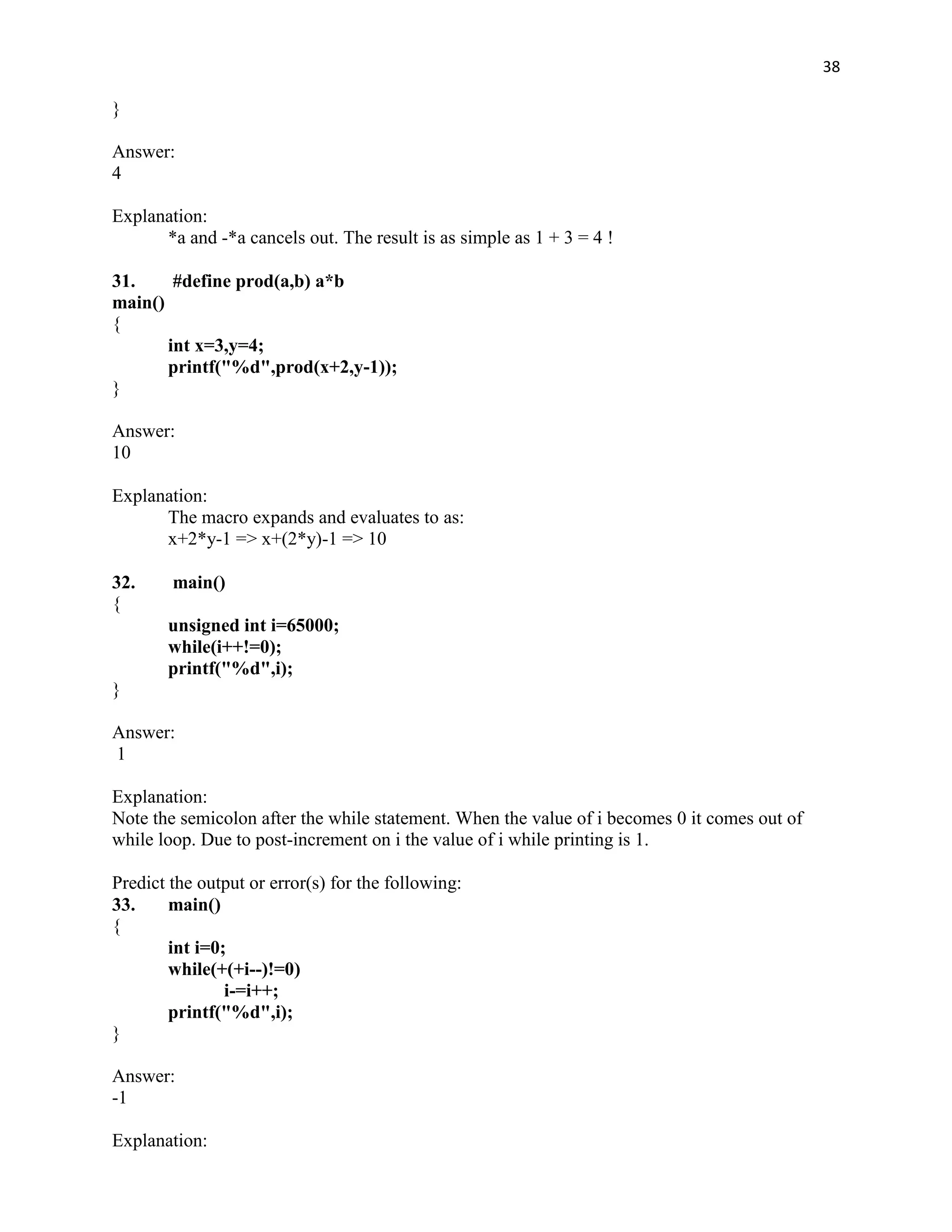 38

}

Answer:
4

Explanation:
      *a and -*a cancels out. The result is as simple as 1 + 3 = 4 !

31.     #define prod(a,b) a*b
main()
{
       int x=3,y=4;
       printf("%d",prod(x+2,y-1));
}

Answer:
10

Explanation:
      The macro expands and evaluates to as:
      x+2*y-1 => x+(2*y)-1 => 10

32.     main()
{
       unsigned int i=65000;
       while(i++!=0);
       printf("%d",i);
}

Answer:
1

Explanation:
Note the semicolon after the while statement. When the value of i becomes 0 it comes out of
while loop. Due to post-increment on i the value of i while printing is 1.

Predict the output or error(s) for the following:
33.     main()
{
        int i=0;
        while(+(+i--)!=0)
                i-=i++;
        printf("%d",i);
}

Answer:
-1

Explanation:
 
