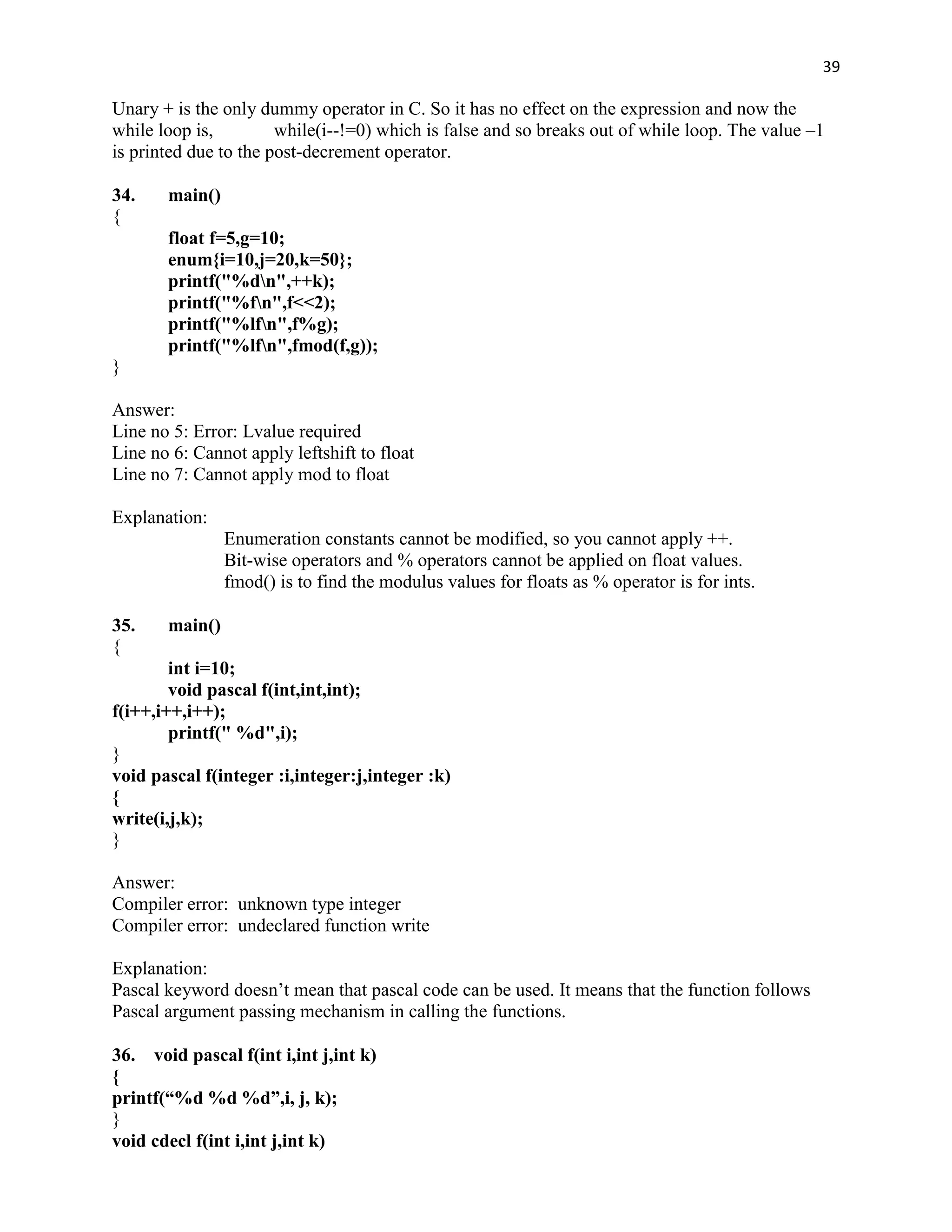 39

Unary + is the only dummy operator in C. So it has no effect on the expression and now the
while loop is,         while(i--!=0) which is false and so breaks out of while loop. The value –1
is printed due to the post-decrement operator.

34.    main()
{
       float f=5,g=10;
       enum{i=10,j=20,k=50};
       printf("%dn",++k);
       printf("%fn",f<<2);
       printf("%lfn",f%g);
       printf("%lfn",fmod(f,g));
}

Answer:
Line no 5: Error: Lvalue required
Line no 6: Cannot apply leftshift to float
Line no 7: Cannot apply mod to float

Explanation:
                Enumeration constants cannot be modified, so you cannot apply ++.
                Bit-wise operators and % operators cannot be applied on float values.
                fmod() is to find the modulus values for floats as % operator is for ints.

35.    main()
{
        int i=10;
        void pascal f(int,int,int);
f(i++,i++,i++);
        printf(" %d",i);
}
void pascal f(integer :i,integer:j,integer :k)
{
write(i,j,k);
}

Answer:
Compiler error: unknown type integer
Compiler error: undeclared function write

Explanation:
Pascal keyword doesn‟t mean that pascal code can be used. It means that the function follows
Pascal argument passing mechanism in calling the functions.

36. void pascal f(int i,int j,int k)
{
printf(“%d %d %d”,i, j, k);
}
void cdecl f(int i,int j,int k)
 