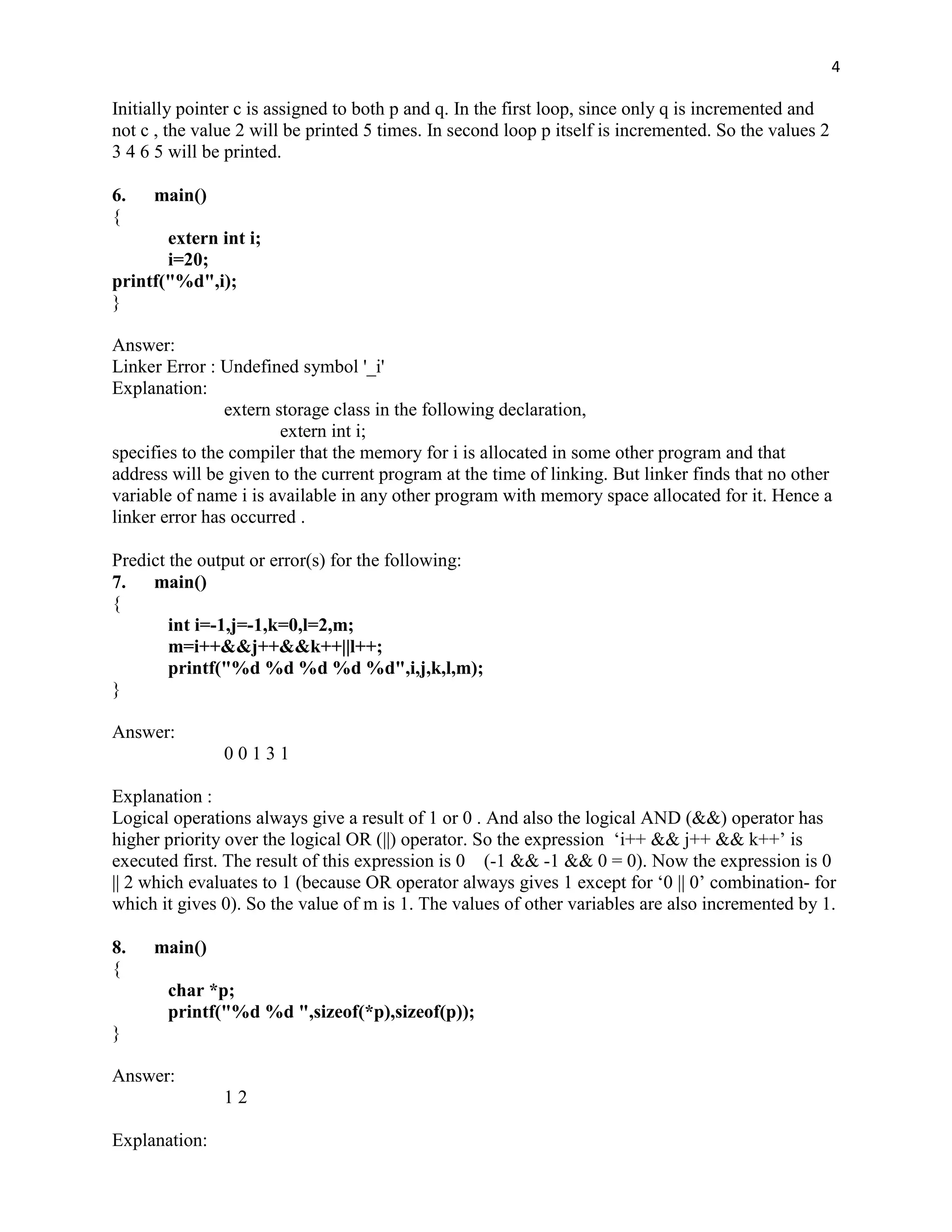 4

Initially pointer c is assigned to both p and q. In the first loop, since only q is incremented and
not c , the value 2 will be printed 5 times. In second loop p itself is incremented. So the values 2
3 4 6 5 will be printed.

6.   main()
{
       extern int i;
       i=20;
printf("%d",i);
}

Answer:
Linker Error : Undefined symbol '_i'
Explanation:
                extern storage class in the following declaration,
                        extern int i;
specifies to the compiler that the memory for i is allocated in some other program and that
address will be given to the current program at the time of linking. But linker finds that no other
variable of name i is available in any other program with memory space allocated for it. Hence a
linker error has occurred .

Predict the output or error(s) for the following:
7.   main()
{
        int i=-1,j=-1,k=0,l=2,m;
        m=i++&&j++&&k++||l++;
        printf("%d %d %d %d %d",i,j,k,l,m);
}

Answer:
               00131

Explanation :
Logical operations always give a result of 1 or 0 . And also the logical AND (&&) operator has
higher priority over the logical OR (||) operator. So the expression „i++ && j++ && k++‟ is
executed first. The result of this expression is 0 (-1 && -1 && 0 = 0). Now the expression is 0
|| 2 which evaluates to 1 (because OR operator always gives 1 except for „0 || 0‟ combination- for
which it gives 0). So the value of m is 1. The values of other variables are also incremented by 1.

8.   main()
{
       char *p;
       printf("%d %d ",sizeof(*p),sizeof(p));
}

Answer:
               12

Explanation:
 