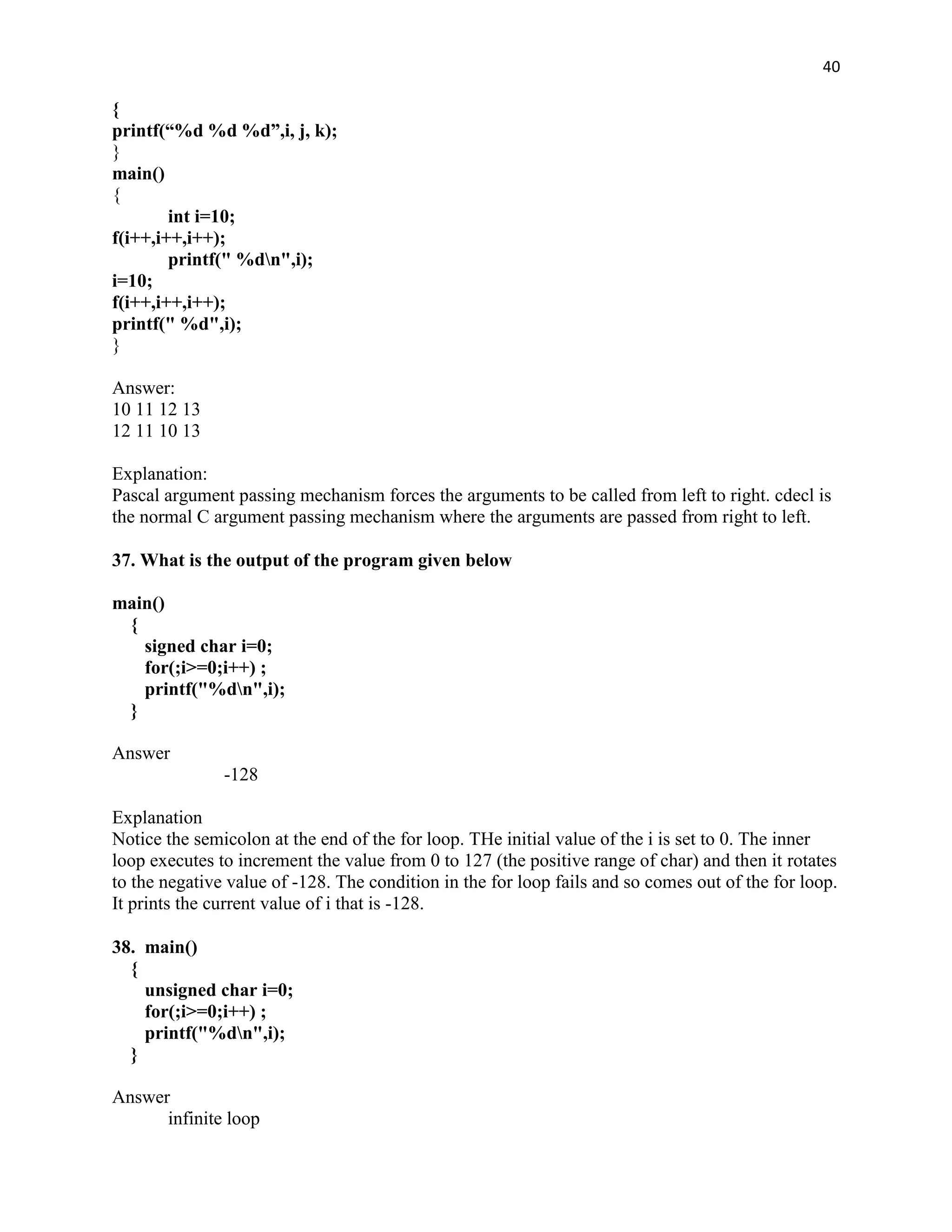 40

{
printf(“%d %d %d”,i, j, k);
}
main()
{
        int i=10;
f(i++,i++,i++);
        printf(" %dn",i);
i=10;
f(i++,i++,i++);
printf(" %d",i);
}

Answer:
10 11 12 13
12 11 10 13

Explanation:
Pascal argument passing mechanism forces the arguments to be called from left to right. cdecl is
the normal C argument passing mechanism where the arguments are passed from right to left.

37. What is the output of the program given below

main()
 {
   signed char i=0;
   for(;i>=0;i++) ;
   printf("%dn",i);
 }

Answer
               -128

Explanation
Notice the semicolon at the end of the for loop. THe initial value of the i is set to 0. The inner
loop executes to increment the value from 0 to 127 (the positive range of char) and then it rotates
to the negative value of -128. The condition in the for loop fails and so comes out of the for loop.
It prints the current value of i that is -128.

38. main()
  {
    unsigned char i=0;
    for(;i>=0;i++) ;
    printf("%dn",i);
  }

Answer
      infinite loop
 