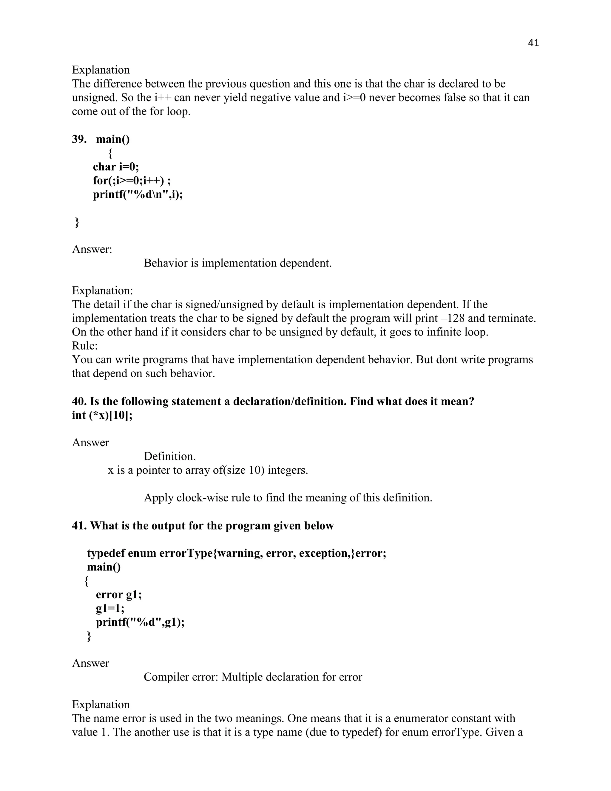 41

Explanation
The difference between the previous question and this one is that the char is declared to be
unsigned. So the i++ can never yield negative value and i>=0 never becomes false so that it can
come out of the for loop.

39. main()
       {
    char i=0;
    for(;i>=0;i++) ;
    printf("%dn",i);

}

Answer:
                Behavior is implementation dependent.

Explanation:
The detail if the char is signed/unsigned by default is implementation dependent. If the
implementation treats the char to be signed by default the program will print –128 and terminate.
On the other hand if it considers char to be unsigned by default, it goes to infinite loop.
Rule:
You can write programs that have implementation dependent behavior. But dont write programs
that depend on such behavior.

40. Is the following statement a declaration/definition. Find what does it mean?
int (*x)[10];

Answer
                Definition.
        x is a pointer to array of(size 10) integers.

                Apply clock-wise rule to find the meaning of this definition.

41. What is the output for the program given below

     typedef enum errorType{warning, error, exception,}error;
     main()
    {
       error g1;
       g1=1;
       printf("%d",g1);
     }

Answer
                Compiler error: Multiple declaration for error

Explanation
The name error is used in the two meanings. One means that it is a enumerator constant with
value 1. The another use is that it is a type name (due to typedef) for enum errorType. Given a
 