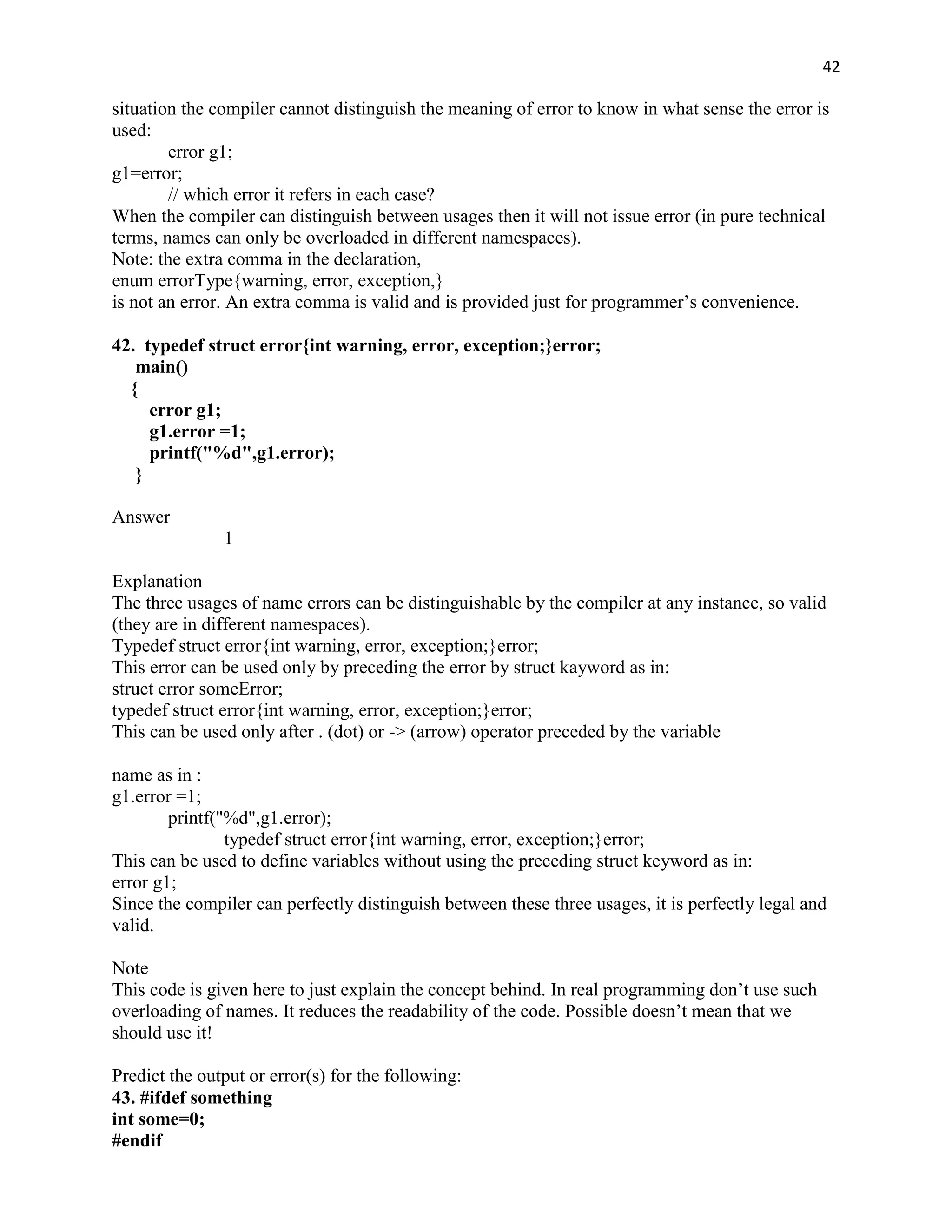 42

situation the compiler cannot distinguish the meaning of error to know in what sense the error is
used:
        error g1;
g1=error;
        // which error it refers in each case?
When the compiler can distinguish between usages then it will not issue error (in pure technical
terms, names can only be overloaded in different namespaces).
Note: the extra comma in the declaration,
enum errorType{warning, error, exception,}
is not an error. An extra comma is valid and is provided just for programmer‟s convenience.

42. typedef struct error{int warning, error, exception;}error;
   main()
  {
     error g1;
     g1.error =1;
     printf("%d",g1.error);
   }

Answer
               1

Explanation
The three usages of name errors can be distinguishable by the compiler at any instance, so valid
(they are in different namespaces).
Typedef struct error{int warning, error, exception;}error;
This error can be used only by preceding the error by struct kayword as in:
struct error someError;
typedef struct error{int warning, error, exception;}error;
This can be used only after . (dot) or -> (arrow) operator preceded by the variable

name as in :
g1.error =1;
        printf("%d",g1.error);
                typedef struct error{int warning, error, exception;}error;
This can be used to define variables without using the preceding struct keyword as in:
error g1;
Since the compiler can perfectly distinguish between these three usages, it is perfectly legal and
valid.

Note
This code is given here to just explain the concept behind. In real programming don‟t use such
overloading of names. It reduces the readability of the code. Possible doesn‟t mean that we
should use it!

Predict the output or error(s) for the following:
43. #ifdef something
int some=0;
#endif
 