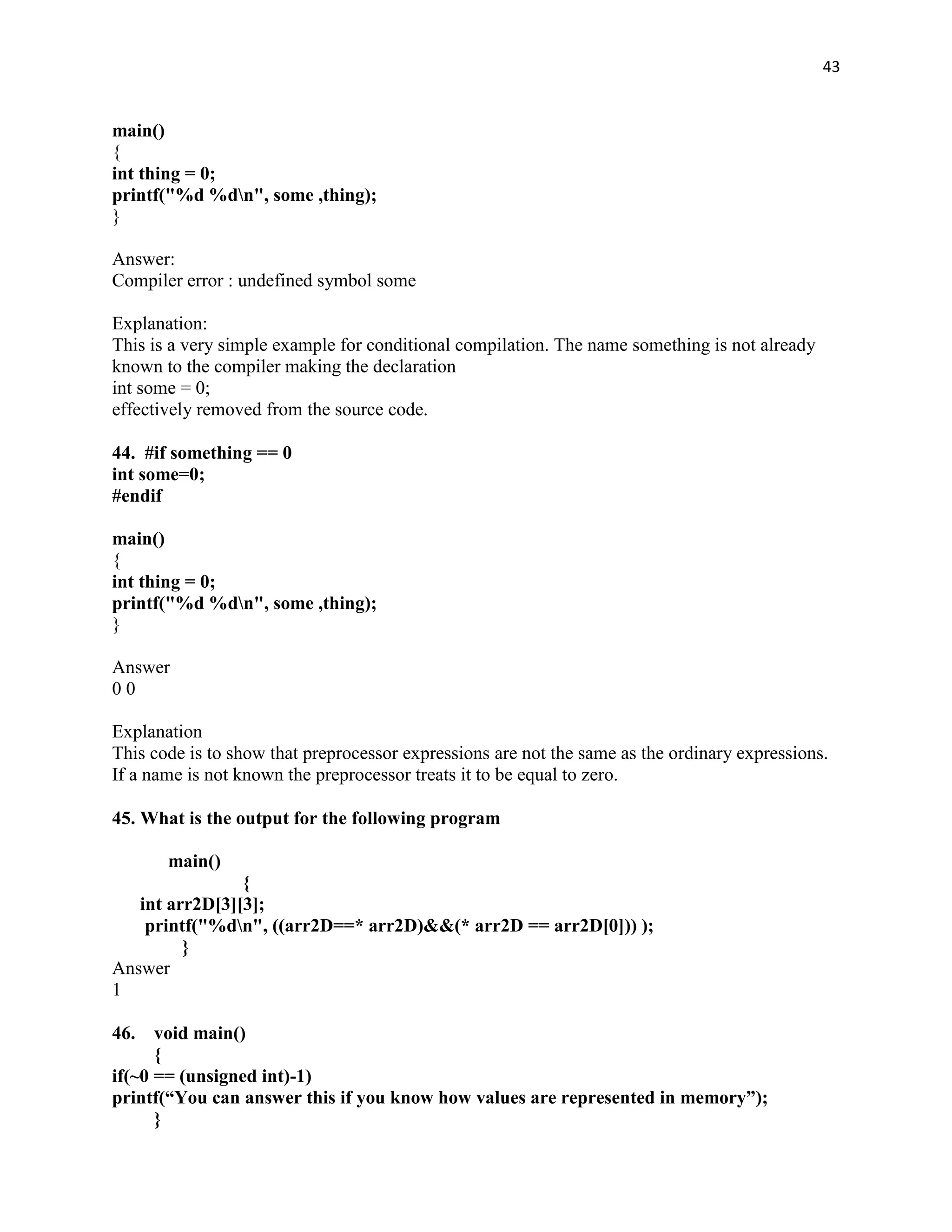 43


main()
{
int thing = 0;
printf("%d %dn", some ,thing);
}

Answer:
Compiler error : undefined symbol some

Explanation:
This is a very simple example for conditional compilation. The name something is not already
known to the compiler making the declaration
int some = 0;
effectively removed from the source code.

44. #if something == 0
int some=0;
#endif

main()
{
int thing = 0;
printf("%d %dn", some ,thing);
}

Answer
00

Explanation
This code is to show that preprocessor expressions are not the same as the ordinary expressions.
If a name is not known the preprocessor treats it to be equal to zero.

45. What is the output for the following program

       main()
                {
   int arr2D[3][3];
    printf("%dn", ((arr2D==* arr2D)&&(* arr2D == arr2D[0])) );
         }
Answer
1

46.   void main()
      {
if(~0 == (unsigned int)-1)
printf(“You can answer this if you know how values are represented in memory”);
      }
 